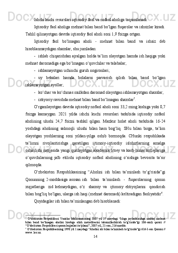 Ishchi kuchi resurslari iqtisodiy faol va nofaol aholiga taqsimlanadi. 
Iqtisodiy faol aholiga  me h nat bilan band bo‘lgan fu q arolar va ishsizlar kiradi.
Tahlil qilinayotgan davrda iqtisodiy faol aholi soni 1,9 foizga ortgan. 
I q tisodiy   faol   bo‘lmagan   a h oli   -   me h nat   bilan   band   va   ishsiz   deb
h isoblanmaydigan shaxslar, shu jumladan: 
 ishlab chi q arishdan ajralgan   h olda ta’lim olayotgan   h amda ish   h a q iga yoki
me h nat daromadiga ega bo‘lmagan o‘ q uvchilar va talabalar;
 ishlamayotgan uchinchi guru h  nogironlari;
 uy   bekalari   h amda   bolalarni   parvarish   q ilish   bilan   band   bo‘lgan
ishlamayotgan ayollar;
 ko‘char va ko‘chmas mulkdan daromad olayotgan ishlamayotgan shaxslar; 
 ixtiyoriy ravishda me h nat bilan band bo‘lmagan shaxslar 5
. 
O‘rganilayotgan davrda iqtisodiy nofaol aholi soni  33,2  ming kishiga yoki  0,7
foizga   kamaygan.   2021   yilda   ishchi   kuchi   resurslari   tarkibida   iqtisodiy   nofaol
aholining   ulushi   24,7   foizni   tashkil   qilgan.   Mazkur   holat   aholi   tarkibida   16-24
yoshdagi   aholining   salmoqli   ulushi   bilan   ham   bog‘liq.   SHu   bilan   birga,   ta’lim
olayotgan   yoshlarning   soni   yildan-yilga   oshib   bormoqda.   CHunki   respublikada
ta’limni   rivojlantirishga   qaratilgan   ijtimoiy-iqtisodiy   islohotlarning   amalga
oshirilishi natijasida yangi qurilayotgan akademik litsey va kasb-hunar kollejlariga
o‘quvchilarning   jalb   etilishi   iqtisodiy   nofaol   aholining   o‘sishiga   bevosita   ta’sir
qilmoqda.
O‘zbekiston   Respublikasining   “Aholini   ish   bilan   ta’minlash   to‘g‘risida”gi
Qonunning   2-moddasiga   asosan   ish     bilan     ta’minlash     -     fuqarolarning     qonun
xujjatlariga     zid   kelmaydigan,   o‘z     shaxsiy   va     ijtimoiy   ehtiyojlarini     qondirish
bilan bog‘liq bo‘lgan, ularga ish haqi (mehnat daromadi) keltiradigan faoliyatidir 6
.
Q uyidagilar ish bilan ta’minlangan deb hisoblanadi:
5
  O‘ zbekiston   R espublikasi   V azirlar   M ahkamasining   2007   yil   27   maydagi   “ I shga   joylashtirishga   muhtoj   mehnat
bilan   band   bo‘lmagan   aholini   hisobga   olish   metodikasini   takomillashtirish   to‘g‘risida ”gi   106-sonli   qarori   //
“ O‘zbekiston Respublikasi qonun hujjatlari to‘plami ” , 2007 yil, 21-son, 216-modda .
6
  O‘zbekiston Respublikasining  1998 yil 1 maydagi  “Aholini ish bilan ta’minlash to‘g‘risida”gi  616-I-son  Qonuni //
www. lex.uz.
14 