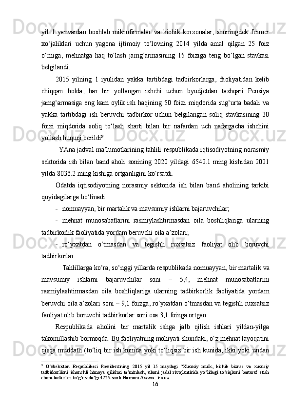 yil   1   yanvardan   boshlab   mikrofirmalar   va   kichik   korxonalar,   shuningdek   fermer
xo‘jaliklari   uchun   yagona   ijtimoiy   to‘lovning   2014   yilda   amal   qilgan   25   foiz
o‘rniga,   mehnatga   haq   to‘lash   jamg‘armasining   15   foiziga   teng   bo‘lgan   stavkasi
belgilandi.  
2015   yilning   1   iyulidan   yakka   tartibdagi   tadbirkorlarga,   faoliyatidan   kelib
chiqqan   holda,   har   bir   yollangan   ishchi   uchun   byudjetdan   tashqari   Pensiya
jamg‘armasiga   eng   kam   oylik   ish   haqining  50   foizi   miqdorida   sug‘urta   badali   va
yakka   tartibdagi   ish   beruvchi   tadbirkor   uchun   belgilangan   soliq   stavkasining   30
foizi   miqdorida   soliq   to‘lash   sharti   bilan   bir   nafardan   uch   nafargacha   ishchini
yollash huquqi berildi 9
.
YAna jadval ma’lumotlarining tahlili respublikada iqtisodiyotning norasmiy
sektorida   ish   bilan   band   aholi   sonining   2020   yildagi   6542.1   ming   kishidan   2021
yilda 8036.2 ming kishiga ortganligini ko‘rsatdi.
Odatda   iqtisodiyotning   norasmiy   sektorida   ish   bilan   band   aholining   tarkibi
quyidagilarga bo‘linadi:
 n omuayyan, bir martalik va mavsumiy ishlarni bajaruvchilar ;
 m ehnat   munosabatlarini   rasmiylashtirmasdan   oila   boshliqlariga   ularning
tadbirkorlik faoliyatida yordam beruvchi oila a’zolari ;
 r o‘yxatdan   o‘tmasdan   va   tegishli   ruxsatsiz   faoliyat   olib   boruvchi
tadbirkorlar .
Tahlillarga ko‘ra, so‘nggi yillarda respublikada n omuayyan, bir martalik va
mavsumiy   ishlarni   bajaruvchilar   soni   –   5,4,   m ehnat   munosabatlarini
rasmiylashtirmasdan   oila   boshliqlariga   ularning   tadbirkorlik   faoliyatida   yordam
beruvchi oila a’zolari  soni – 9,1  foizga , r o‘yxatdan o‘tmasdan va tegishli ruxsatsiz
faoliyat olib boruvchi tadbirkorlar  soni esa 3,1 foizga ortgan.
Respublika da   aholini   bir   martalik   ishga   jalb   qilish   ishlari   yildan-yilga
takomillashib bormoqda. Bu faoliyatning mohiyati shundaki, o‘z mehnat layoqatini
qisqa muddatli (to‘liq bir ish kunida yoki to‘liqsiz bir ish kunida, ikki yoki undan
9
  O‘ zbekiston   R espublikasi   P rezidentining   2015   yil   15   may dagi   “X ususiy   mulk,   kichik   biznes   va   xususiy
tadbirkorlikni   ishonchli   himoya   qilishni   ta’minlash,   ularni   jadal   rivojlantirish   yo‘lidagi   to‘siqlarni   bartaraf   etish
chora-tadbirlari to‘g‘risida ”gi  4725-son li  Farmoni  //  www. lex.uz .
16 