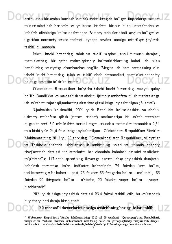 ortiq, lekin bir oydan kam ish kunida) sotish istagida bo‘lgan fuqarolarga mehnat
muassasalari   ish   beruvchi   va   yollanma   ishchini   bir-biri   bilan   uchrashtirish   va
kelishib   olishlariga  ko‘maklashmoqda.   Bunday   tadbirlar   aholi   gavjum   bo‘lgan   va
ilgaridan   norasmiy   tarzda   mehnat   layoqati   savdosi   amalga   oshirilgan   joylarda
tashkil qilinmoqda.
Ishchi   kuchi   bozoridagi   talab   va   taklif   miqdori,   aholi   turmush   darajasi,
mamlakatdagi   bir   qator   makroiqtisodiy   ko‘rsatkichlarning   holati   ish   bilan
bandlikdagi   vaziyatga   chambarchas   bog‘liq.   Birgina   ish   haqi   darajasining   o‘zi
ishchi   kuchi   bozoridagi   talab   va   taklif,   aholi   daromadlari,   mamlakat   iqtisodiy
holatiga bevosita ta’sir ko‘rsatadi.
O‘zbekiston   Respublika si   bo‘yicha   ishchi   kuchi   bozori dagi   vaziyat   qulay
bo‘lib,   Bandlikka ko‘maklashish va aholini ijtimoiy muhofaza qilish markazlariga
ish so‘rab murojaat qilganlar ning aksariyat qismi ishga joylashtirilgan (3-jadval).
3-jadvaldan   ko‘rinadiki,   2021   yilda   Bandlikka   ko‘maklashish   va   aholini
ijtimoiy   muhofaza   qilish   (tuman,   shahar)   markazlariga   ish   so‘rab   murojaat
qilganlar   soni   3,0   mln.kishini   tashkil   etgan,   shundan   markazlar   tomonidan   2,84
mln kishi yoki 94,6 foizi ishga joylashtirilgan.     O‘zbekiston Respublikasi Vazirlar
Mahkamasining  2012  yil   20  apreldagi   “Qoraqalpog‘iston   Respublikasi,  viloyatlar
va   Toshkent   shahrida   ishbilarmonlik   muhitining   holati   va   ijtimoiy-iqtisodiy
rivojlantirish   darajasi   indikatorlarini   har   chorakda   baholash   tizimini   tasdiqlash
to‘g‘risida”gi   117-sonli   qarori ning   ilovasiga   asosan   i shga   joylashish   darajasini
baholash   mezoniga   ko‘ra   i ndikator   ko‘rsatkichi   75   foizdan   kam   bo‘lsa,
indikatorning  sifat  bahosi   –   past,  75 foizdan  85 foizgacha  bo‘lsa  – mo‘‘tadil,     85
foizdan   90   foizgacha   bo‘lsa   –   o‘rtacha,   90   foizdan   yuqori   bo‘lsa   –   yuqori
hisoblanadi 10
.
2021   yilda   i shga   joylashish   darajasi   93.4   foizni   tashkil   etib,   bu   ko‘rsatkich
buyicha yuqori daraja hisoblanadi.
2.2 maqsadli dasturlarini amalga oshirishning hozirgi holati tahlili
10
  O‘zbekiston   Respublikasi   Vazirlar   Mahkamasining   2012   yil   20   apreldagi   “Qoraqalpog‘iston   Respublikasi,
viloyatlar   va   Toshkent   shahrida   ishbilarmonlik   muhitining   holati   va   ijtimoiy-iqtisodiy   rivojlantirish   darajasi
indikatorlarini har chorakda baholash tizimini tasdiqlash to‘g‘risida”gi 117-sonli qaroriga ilova  // www.lex.uz.
17 