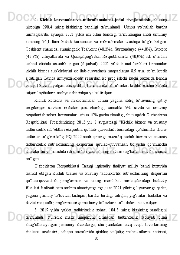 2.   Kichik   korxonalar   va   mikrofirmalarni   jadal   rivojlantirish ,   shuning
hisobiga   290,4   ming   kishining   bandligi   ta’minlandi.   Ushbu   yo‘nalish   barcha
mintaqalarda,   ayniqsa   2021   yilda   ish   bilan   bandligi   ta’minlangan   aholi   umumiy
sonining   74,1   foizi   kichik   korxonalar   va   mikrofirmalar   ulushiga   to‘g‘ri   kelgan.
Toshkent   shahrida,   shuningdek   Toshkent   (48,2%),   Surxondaryo   (44,0%),   Buxoro
(43,8%)   viloyatlarida   va   Qoraqalpog‘iston   Respublikasida   (40,9%)   ish   o‘rinlari
tashkil   etishda   ustunlik   qilgan   ( 6 -jadval).   2021   yilda   tijorat   banklari   tomonidan
kichik   biznes   sub’ektlarini   qo‘llab-quvvatlash   maqsadlarga   8,5   trln.   so‘m   kredit
ajratilgan.   Bunda  imtiyozli   kredit  resurslari  ko‘proq  ishchi   kuchi  bozorida  keskin
vaziyat kuzatilayotgan olis qishloq tumanlarida ish o‘rinlari tashkil etishni ko‘zda
tutgan loyihalarni moliyalashtirishga yo‘naltirilgan.
Kichik   korxona   va   mikrofirmalar   uchun   yagona   soliq   to‘lovining   qat’iy
belgilangan   stavkasi   nisbatan   past   ekanligi,   sanoatda   5%,   savdo   va   umumiy
ovqatlanish sohasi korxonalari uchun 10% gacha ekanligi, shuningdek O‘zbekiston
Respublikasi   Prezidentining   2013   yil   8   avgustdagi   “Kichik   biznes   va   xususiy
tadbirkorlik sub’ektlari eksportini qo‘llab-quvvatlash borasidagi qo‘shimcha chora-
tadbirlar   to‘g‘risida”gi   PQ-2022-sonli   qaroriga   muvofiq   kichik   biznes   va   xususiy
tadbirkorlik   sub’ektlarining   eksportini   qo‘llab-quvvatlash   bo‘yicha   qo‘shimcha
choralar bu yo‘nalishda ish o‘rinlari yaratishning muhim rag‘batlantiruvchi chorasi
bo‘lgan.  
O‘zbekiston   Respublikasi   Tashqi   iqtisodiy   faoliyat   milliy   banki   huzurida
tashkil   etilgan   Kichik   biznes   va   xususiy   tadbirkorlik   sub’ektlarining   eksportini
qo‘llab-quvvatlash   jamg‘armasi   va   uning   mamlakat   mintaqalaridagi   hududiy
filiallari faoliyati ham muhim ahamiyatga ega, ular 2021 yilning 1 yanvariga qadar,
yagona  ijtimoiy  to‘lovdan  tashqari,  barcha   turdagi  soliqlar,  yig‘imlar,  badallar  va
davlat maqsadli jamg‘armalariga majburiy to‘lovlarni to‘lashdan ozod etilgan.
3.   2019   yilda   yakka   tadbirkorlik   sohasi   104,3   ming   kishining   bandligini
ta’minladi.   YUridik   shaxs   maqomini   olmasdan   tadbirkorlik   faoliyati   bilan
shug‘ullanayotgan   jismoniy   shaxslarga,   shu   jumladan   oziq-ovqat   tovarlarining
chakana   savdosini,   dehqon   bozorlarida   qishloq   xo‘jaligi   mahsulotlarini   sotishni,
20 