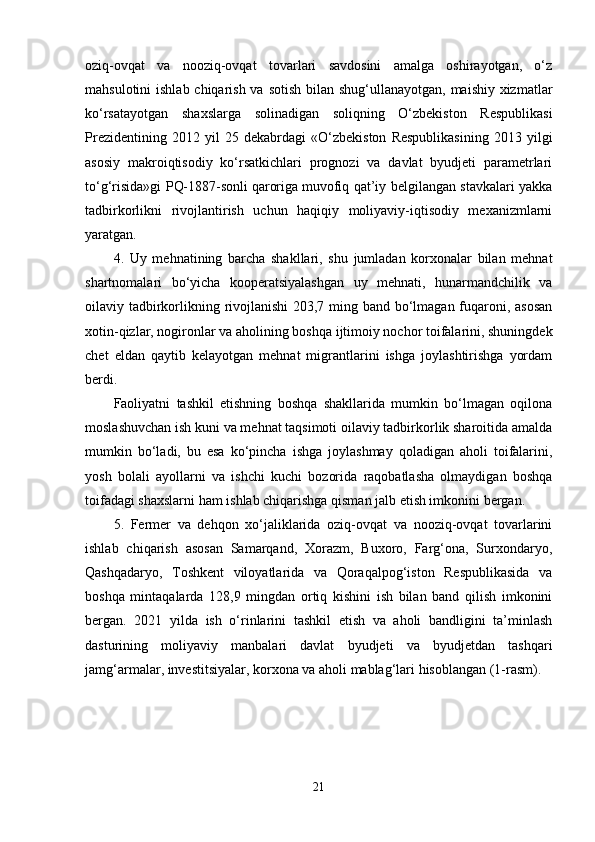 oziq-ovqat   va   nooziq-ovqat   tovarlari   savdosini   amalga   oshirayotgan,   o‘z
mahsulotini  ishlab chiqarish va sotish bilan shug‘ullanayotgan, maishiy xizmatlar
ko‘rsatayotgan   shaxslarga   solinadigan   soliqning   O‘zbekiston   Respublikasi
Prezidentining   2012   yil   25   dekabrdagi   «O‘zbekiston   Respublikasining   2013   yilgi
asosiy   makroiqtisodiy   ko‘rsatkichlari   prognozi   va   davlat   byudjeti   parametrlari
to‘g‘risida»gi PQ-1887-sonli   qaroriga   muvofiq qat’iy belgilangan stavkalari yakka
tadbirkorlikni   rivojlantirish   uchun   haqiqiy   moliyaviy-iqtisodiy   mexanizmlarni
yaratgan.
4.   Uy   mehnatining   barcha   shakllari,   shu   jumladan   korxonalar   bilan   mehnat
shartnomalari   bo‘yicha   kooperatsiyalashgan   uy   mehnati,   hunarmandchilik   va
oilaviy tadbirkorlikning rivojlanishi  203,7 ming band bo‘lmagan fuqaroni, asosan
xotin-qizlar, nogironlar va aholining boshqa ijtimoiy nochor toifalarini, shuningdek
chet   eldan   qaytib   kelayotgan   mehnat   migrantlarini   ishga   joylashtirishga   yordam
berdi.
Faoliyatni   tashkil   etishning   boshqa   shakllarida   mumkin   bo‘lmagan   oqilona
moslashuvchan ish kuni va mehnat taqsimoti oilaviy tadbirkorlik sharoitida amalda
mumkin   bo‘ladi,   bu   esa   ko‘pincha   ishga   joylashmay   qoladigan   aholi   toifalarini,
yosh   bolali   ayollarni   va   ishchi   kuchi   bozorida   raqobatlasha   olmaydigan   boshqa
toifadagi shaxslarni ham ishlab chiqarishga qisman jalb etish imkonini bergan.
5.   Fermer   va   dehqon   xo‘jaliklarida   oziq-ovqat   va   nooziq-ovqat   tovarlarini
ishlab   chiqarish   asosan   Samarqand,   Xorazm,   Buxoro,   Farg‘ona,   Surxondaryo,
Qashqadaryo,   Toshkent   viloyatlarida   va   Qoraqalpog‘iston   Respublikasida   va
boshqa   mintaqalarda   128,9   mingdan   ortiq   kishini   ish   bilan   band   qilish   imkonini
bergan.   2021   yilda   ish   o‘rinlarini   tashkil   etish   va   aholi   bandligini   ta’minlash
dasturining   moliyaviy   manbalari   davlat   byudjeti   va   byudjetdan   tashqari
jamg‘armalar, investitsiyalar, korxona va aholi mablag‘lari hisoblangan (1-rasm).
21 