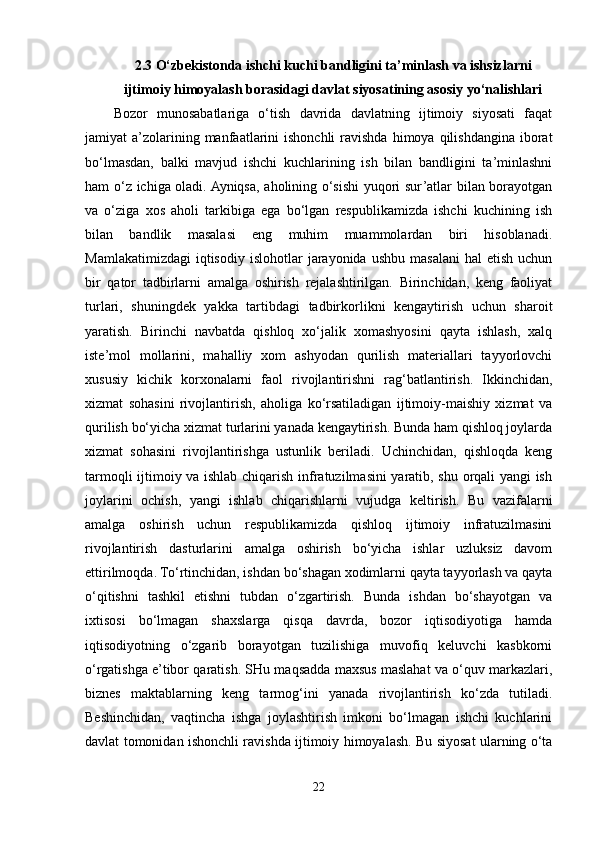 2.3 O‘zbekistonda ishchi kuchi bandligini ta’minlash va ishsizlarni
ijtimoiy himoyalash borasidagi davlat siyosatining asosiy yo‘nalishlari
Bozor   munosabatlariga   o‘tish   davrida   davlatning   ijtimoiy   siyosati   faqat
jamiyat  a’zolarining manfaatlarini  ishonchli  ravishda  himoya qilishdangina  iborat
bo‘lmasdan,   balki   mavjud   ishchi   kuchlarining   ish   bilan   bandligini   ta’minlashni
ham o‘z ichiga oladi. Ayniqsa, aholining o‘sishi yuqori sur’atlar bilan borayotgan
va   o‘ziga   xos   aholi   tarkibiga   ega   bo‘lgan   respublikamizda   ishchi   kuchining   ish
bilan   bandlik   masalasi   eng   muhim   muammolardan   biri   hisoblanadi.
Mamlakatimizdagi   iqtisodiy   islohotlar   jarayonida   ushbu  masalani   hal   etish  uchun
bir   qator   tadbirlarni   amalga   oshirish   rejalashtirilgan.   Birinchidan,   keng   faoliyat
turlari,   shuningdek   yakka   tartibdagi   tadbirkorlikni   kengaytirish   uchun   sharoit
yaratish.   Birinchi   navbatda   qishloq   xo‘jalik   xomashyosini   qayta   ishlash,   xalq
iste’mol   mollarini,   mahalliy   xom   ashyodan   qurilish   materiallari   tayyorlovchi
xususiy   kichik   korxonalarni   faol   rivojlantirishni   rag‘batlantirish.   Ikkinchidan,
xizmat   sohasini   rivojlantirish,   aholiga   ko‘rsatiladigan   ijtimoiy-maishiy   xizmat   va
qurilish bo‘yicha xizmat turlarini yanada kengaytirish. Bunda ham qishloq joylarda
xizmat   sohasini   rivojlantirishga   ustunlik   beriladi.   Uchinchidan,   qishloqda   keng
tarmoqli ijtimoiy va ishlab chiqarish infratuzilmasini yaratib, shu orqali yangi ish
joylarini   ochish,   yangi   ishlab   chiqarishlarni   vujudga   keltirish.   Bu   vazifalarni
amalga   oshirish   uchun   respublikamizda   qishloq   ijtimoiy   infratuzilmasini
rivojlantirish   dasturlarini   amalga   oshirish   bo‘yicha   ishlar   uzluksiz   davom
ettirilmoqda. To‘rtinchidan, ishdan bo‘shagan xodimlarni qayta tayyorlash va qayta
o‘qitishni   tashkil   etishni   tubdan   o‘zgartirish.   Bunda   ishdan   bo‘shayotgan   va
ixtisosi   bo‘lmagan   shaxslarga   qisqa   davrda,   bozor   iqtisodiyotiga   hamda
iqtisodiyotning   o‘zgarib   borayotgan   tuzilishiga   muvofiq   keluvchi   kasbkorni
o‘rgatishga e’tibor qaratish. SHu maqsadda maxsus maslahat va o‘quv markazlari,
biznes   maktablarning   keng   tarmog‘ini   yanada   rivojlantirish   ko‘zda   tutiladi.
Beshinchidan,   vaqtincha   ishga   joylashtirish   imkoni   bo‘lmagan   ishchi   kuchlarini
davlat tomonidan ishonchli ravishda ijtimoiy himoyalash. Bu siyosat ularning o‘ta
22 