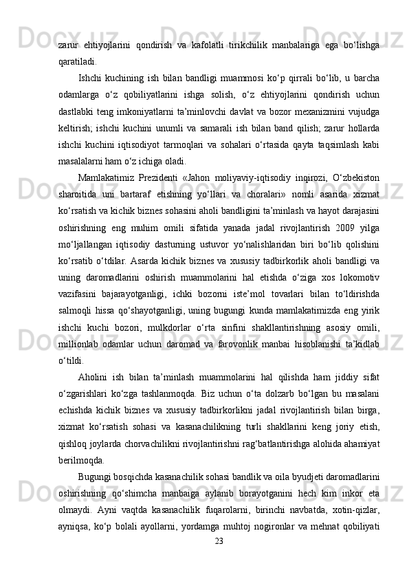 zarur   ehtiyojlarini   qondirish   va   kafolatli   tirikchilik   manbalariga   ega   bo‘lishga
qaratiladi.
Ishchi   kuchining   ish   bilan   bandligi   muammosi   ko‘p   qirrali   bo‘lib,   u   barcha
odamlarga   o‘z   qobiliyatlarini   ishga   solish,   o‘z   ehtiyojlarini   qondirish   uchun
dastlabki   teng   imkoniyatlarni   ta’minlovchi   davlat   va   bozor   mexanizmini   vujudga
keltirish;   ishchi   kuchini   unumli   va   samarali   ish   bilan   band   qilish;   zarur   hollarda
ishchi   kuchini   iqtisodiyot   tarmoqlari   va   sohalari   o‘rtasida   qayta   taqsimlash   kabi
masalalarni ham o‘z ichiga oladi.
Mamlakatimiz   Prezidenti   «Jahon   moliyaviy-iqtisodiy   inqirozi,   O‘zbekiston
sharoitida   uni   bartaraf   etishning   yo‘llari   va   choralari»   nomli   asarida   xizmat
ko‘rsatish va kichik biznes sohasini aholi bandligini ta’minlash va hayot darajasini
oshirishning   eng   muhim   omili   sifatida   yanada   jadal   rivojlantirish   2009   yilga
mo‘ljallangan   iqtisodiy   dasturning   ustuvor   yo‘nalishlaridan   biri   bo‘lib   qolishini
ko‘rsatib   o‘tdilar.   Asarda   kichik   biznes   va   xususiy   tadbirkorlik   aholi   bandligi   va
uning   daromadlarini   oshirish   muammolarini   hal   etishda   o‘ziga   xos   lokomotiv
vazifasini   bajarayotganligi,   ichki   bozorni   iste’mol   tovarlari   bilan   to‘ldirishda
salmoqli   hissa   qo‘shayotganligi,   uning   bugungi   kunda   mamlakatimizda   eng   yirik
ishchi   kuchi   bozori,   mulkdorlar   o‘rta   sinfini   shakllantirishning   asosiy   omili,
millionlab   odamlar   uchun   daromad   va   farovonlik   manbai   hisoblanishi   ta’kidlab
o‘tildi.
Aholini   ish   bilan   ta’minlash   muammolarini   hal   qilishda   ham   jiddiy   sifat
o‘zgarishlari   ko‘zga   tashlanmoqda.   Biz   uchun   o‘ta   dolzarb   bo‘lgan   bu   masalani
echishda   kichik   biznes   va   xususiy   tadbirkorlikni   jadal   rivojlantirish   bilan   birga,
xizmat   ko‘rsatish   sohasi   va   kasanachilikning   turli   shakllarini   keng   joriy   etish,
qishloq joylarda chorvachilikni rivojlantirishni rag‘batlantirishga alohida ahamiyat
berilmoqda. 
Bugungi bosqichda kasanachilik sohasi bandlik va oila byudjeti daromadlarini
oshirishning   qo‘shimcha   manbaiga   aylanib   borayotganini   hech   kim   inkor   eta
olmaydi.   Ayni   vaqtda   kasanachilik   fuqarolarni,   birinchi   navbatda,   xotin-qizlar,
ayniqsa,   ko‘p   bolali   ayollarni,   yordamga   muhtoj   nogironlar   va   mehnat   qobiliyati
23 