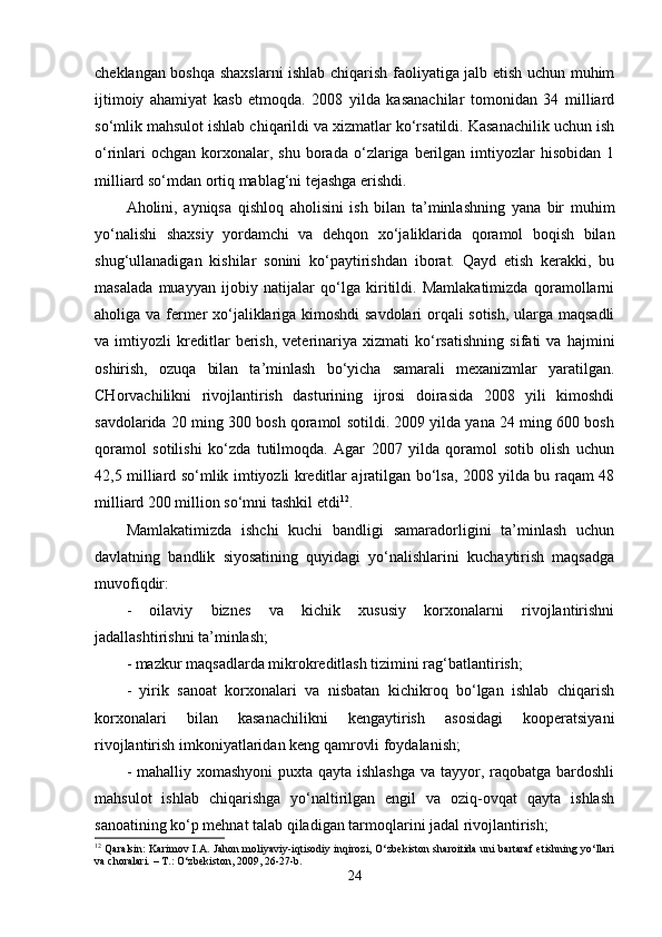 cheklangan boshqa shaxslarni ishlab chiqarish faoliyatiga jalb etish uchun muhim
ijtimoiy   ahamiyat   kasb   etmoqda.   2008   yilda   kasanachilar   tomonidan   34   milliard
so‘mlik mahsulot ishlab chiqarildi va xizmatlar ko‘rsatildi. Kasanachilik uchun ish
o‘rinlari  ochgan   korxonalar,  shu   borada   o‘zlariga  berilgan  imtiyozlar  hisobidan   1
milliard so‘mdan ortiq mablag‘ni tejashga erishdi. 
Aholini,   ayniqsa   qishloq   aholisini   ish   bilan   ta’minlashning   yana   bir   muhim
yo‘nalishi   shaxsiy   yordamchi   va   dehqon   xo‘jaliklarida   qoramol   boqish   bilan
shug‘ullanadigan   kishilar   sonini   ko‘paytirishdan   iborat.   Qayd   etish   kerakki,   bu
masalada   muayyan   ijobiy   natijalar   qo‘lga   kiritildi.   Mamlakatimizda   qoramollarni
aholiga va fermer xo‘jaliklariga kimoshdi  savdolari orqali sotish, ularga maqsadli
va   imtiyozli   kreditlar   berish,   veterinariya   xizmati   ko‘rsatishning   sifati   va   hajmini
oshirish,   ozuqa   bilan   ta’minlash   bo‘yicha   samarali   mexanizmlar   yaratilgan.
CHorvachilikni   rivojlantirish   dasturining   ijrosi   doirasida   2008   yili   kimoshdi
savdolarida 20 ming 300 bosh qoramol sotildi. 2009 yilda yana 24 ming 600 bosh
qoramol   sotilishi   ko‘zda   tutilmoqda.   Agar   2007   yilda   qoramol   sotib   olish   uchun
42,5 milliard so‘mlik imtiyozli kreditlar ajratilgan bo‘lsa, 2008 yilda bu raqam 48
milliard 200 million so‘mni tashkil etdi 12
. 
Mamlakatimizda   ishchi   kuchi   bandligi   samaradorligini   ta’minlash   uchun
davlatning   bandlik   siyosatining   quyidagi   yo‘nalishlarini   kuchaytirish   maqsadga
muvofiqdir:
-   oilaviy   biznes   va   kichik   xususiy   korxonalarni   rivojlantirishni
jadallashtirishni ta’minlash;
- mazkur maqsadlarda mikrokreditlash tizimini rag‘batlantirish;
-   yirik   sanoat   korxonalari   va   nisbatan   kichikroq   bo‘lgan   ishlab   chiqarish
korxonalari   bilan   kasanachilikni   kengaytirish   asosidagi   kooperatsiyani
rivojlantirish imkoniyatlaridan keng qamrovli foydalanish;
- mahalliy xomashyoni  puxta qayta ishlashga va tayyor, raqobatga bardoshli
mahsulot   ishlab   chiqarishga   yo‘naltirilgan   engil   va   oziq-ovqat   qayta   ishlash
sanoatining ko‘p mehnat talab qiladigan tarmoqlarini jadal rivojlantirish;
12
  Qaralsin: Karimov I.A. Jahon moliyaviy-iqtisodiy inqirozi, O‘zbekiston sharoitida uni bartaraf etishning yo‘llari
va choralari. – T.: O‘zbekiston, 2009, 26-27-b.
24 