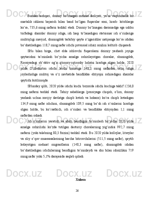 Bundan   tashqari,   doimiy   bo‘lmagan   mehnat   faoliyati,   ya’ni   vaqtinchalik   bir
martalik   ishlarni   bajarish   bilan   band   bo‘lgan   fuqarolar   soni,   hisob-   kitoblarga
ko‘ra, 735,6 ming nafarni  tashkil  etadi. Doimiy bo‘lmagan  daromadga  ega ushbu
toifadagi   shaxslar   doimiy   ishga,   ish   haqi   to‘lanadigan   statsionar   ish   o‘rinlariga
muhtojligi  mavjud, shuningdek tarkibiy qayta o‘zgarishlar natijasiga ko‘ra ishdan
bo‘shatiladigan 118,7 ming nafar ishchi potensial ishsiz omilini keltirib chiqaradi.
SHu   bilan   birga,   chet   elda   ishlovchi   fuqarolarni   doimiy   yashash   joyiga
qaytarishni   ta’minlash   bo‘yicha   amalga   oshirilayotgan   choralar,   shuningdek,
Rossiyadagi   ob’ektiv   og‘ir   ijtimoiy-iqtisodiy   holatni   hisobga   olgan   holda,   2020
yilda   O‘zbekiston   ishchi   kuchi   bozoriga   148,3   ming   nafardan   ortiq   ishga
joylashishga   muhtoj   va   o‘z   navbatida   bandlikka   ehtiyojni   oshiradigan   shaxslar
qaytishi kutilmoqda.
SHunday qilib, 2020 yilda ishchi kuchi bozorida ishchi kuchiga taklif 1236,0
ming   nafarni   tashkil   etadi.   Tabiiy   sabablarga   (pensiyaga   chiqish,   o‘lim,   doimiy
yashash   uchun   xorijiy   davlatga   chiqib   ketish   va   hokazo)   ko‘ra   chiqib   ketadigan
134,9   ming   nafar   ishchini,   shuningdek   109,5   ming   bo‘sh   ish   o‘rinlarini   hisobga
olgan   holda,   bu   ko‘rsatkich,   ish   o‘rinlari   va   bandlikka   ehtiyojdan   1,1   ming
nafardan oshadi.
Ish   o‘rinlarini   yaratish   va   aholi   bandligini   ta’minlash   bo‘yicha   2020   yilda
amalga   oshirilishi   ko‘zda   tutilgan   dasturiy   choralarning   yig‘indisi   992,7   ming
nafarni (yoki talabning 80,3 foizini) tashkil etadi. Bu 2020 yilda kollejlar, litseylar
va  oliy   o‘quv   muassasalarining   barcha  bitiruvchilarini   (511,5   ming  nafar),   qaytib
kelayotgan   mehnat   migrantlarini   (148,3   ming   nafar),   shuningdek   ishdan
bo‘shatiladigan   ishchilarning   bandligini   ta’minlaydi   va   shu   bilan   ishsizlikni   719
ming nafar yoki 5,1% darajasida saqlab qoladi.
Xulosa
26 