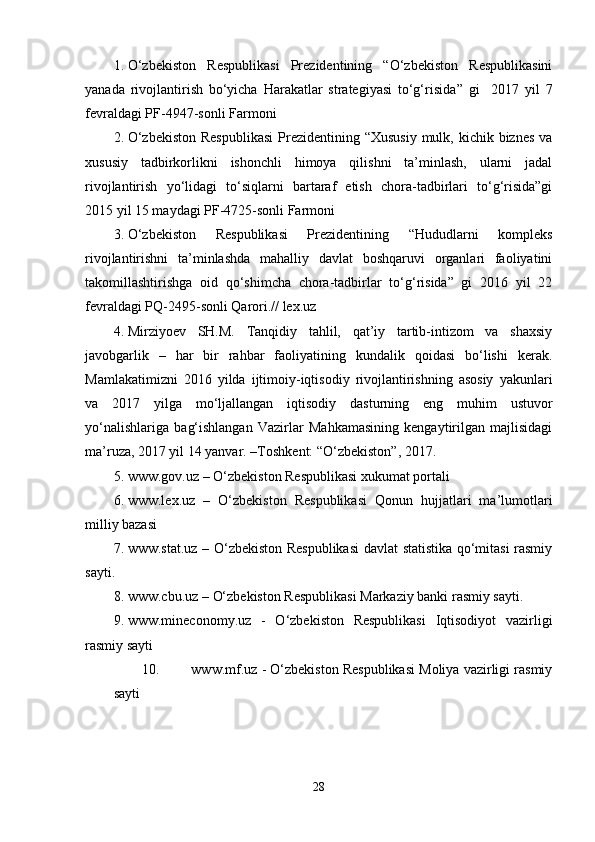 1. O‘zbekiston   Respublikasi   Prezidentining   “O‘zbekiston   Respublikasini
yanada   rivojlantirish   bo‘yicha   Harakatlar   strategiyasi   to‘g‘risida ”   gi     2017   yil   7
fevral dagi  PF-4947-son li Farmoni
2. O‘zbekiston  Respublikasi  Prezidentining “Xususiy  mulk, kichik biznes  va
xususiy   tadbirkorlikni   ishonchli   himoya   qilishni   ta’minlash,   ularni   jadal
rivojlantirish   yo‘lidagi   to‘siqlarni   bartaraf   etish   chora-tadbirlari   to‘g‘risida”gi
2015 yil 15 maydagi PF-4725-sonli Farmoni
3. O‘zbekiston   Respublikasi   Prezidentining   “Hududlarni   kompleks
rivojlantirishni   ta’minlashda   mahalliy   davlat   boshqaruvi   organlari   faoliyatini
takomillashtirishga   oid   qo‘shimcha   chora-tadbirlar   to‘g‘risida”   gi   2016   yil   22
fevraldagi PQ-2495-sonli Qarori.// lex.uz
4. Mirziyoev   SH.M.   Tanqidiy   tahlil,   qat’iy   tartib-intizom   va   shaxsiy
javobgarlik   –   har   bir   rahbar   faoliyatining   kundalik   qoidasi   bo‘lishi   kerak.
Mamlakatimizni   2016   yilda   ijtimoiy-iqtisodiy   rivojlantirishning   asosiy   yakunlari
va   2017   yilga   mo‘ljallangan   iqtisodiy   dasturning   eng   muhim   ustuvor
yo‘nalishlariga   bag‘ishlangan   Vazirlar   Mahkamasining   kengaytirilgan   majlisidagi
ma’ruza, 2017 yil 14 yanvar. –Toshkent: “O‘zbekiston”, 2017. 
5. www.gov.uz  – O‘zbekiston Respublikasi xukumat portali
6. www.lex.uz   –   O‘zbekiston   Respublikasi   Qonun   hujjatlari   ma’lumotlari
milliy bazasi
7. www.stat.uz   – O‘zbekiston Respublikasi  davlat statistika qo‘mitasi rasmiy
sayti.
8. www.cbu.uz  – O‘zbekiston Respublikasi Markaziy banki rasmiy sayti.
9. www.mineconomy.uz   -   O‘zbekiston   Respublikasi   Iqtisodiyot   vazirligi
rasmiy sayti
10. www.mf.uz  - O‘zbekiston Respublikasi Moliya vazirligi rasmiy
sayti
28 