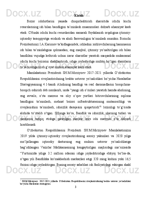 Kirish
Bozor   islohotlarini   yanada   chuqurlashtirish   sharoitida   ishchi   kuchi
resurslarining  ish  bilan  bandligini   ta’minlash   muammolari  dolzarb  ahamiyat   kasb
etadi. CHunki ishchi kuchi resurslaridan samarali foydalanish orqaligina ijtimoiy-
iqtisodiy taraqqiyotga erishish va aholi farovonligini ta’minlash mumkin. Birinchi
Prezidentimiz I.A.Karimov ta’kidlaganidek, ishlashni xohlovchilarning hammasini
ish   bilan   ta’minlabgina   qolmasdan,   eng   maqbul,   ijtimoiy   yo‘naltirilgan   ish   bilan
bandlikni   vujudga   keltirish   uchun   zarur   sharoitlar   yaratish   maqsadida   mukammal
ishchi  kuchi bozorini shakllantirish, ishga  joylashishga  muhtoj bo‘lgan shaxslarni
to‘la hisobga olish g‘oyat muhim ahamiyat kasb etadi.
Mamlakatimiz   Prezidenti   SH.M.Mirziyoev   2017-2021   yillarda   O‘zbekiston
Respublikasini   rivojlantirishning   beshta   ustuvor   yo‘nalishlari   bo‘yicha   Harakatlar
Strategiyasining   4.1-bandi   Aholining   bandligi   va   real   daromadlarini   bosqichma-
bosqich oshirish deb nomlanib, unda “yangi ish o‘rinlari yaratish hamda aholining,
eng   avvalo,   o‘rta   maxsus   va   oliy   o‘quv   yurtlari   bitiruvchilarining   oqilona
bandligini   ta’minlash,   mehnat   bozori   infrastrukturasining   mutanosibligi   va
rivojlanishini   ta’minlash,   ishsizlik   darajasini   qisqartirish” 1
  lozimligi   to‘g‘risida
alohida   to‘xtalib   o‘tgan.   SHunga   ko‘ra,   Bandlik   va   ishsizlik,   ularning   turlari   va
darajasini   tadqiq   etishga   qaratilgan   mazkur   kurs   ishi   mavzusi   o‘ta   dolzarb
hisoblanadi.    
O‘zbekiston   Respublikasini   Prezidenti   SH.M.Mirziyoev   Mamlakatimizni
2019   yilda   ijtimoiy-iqtisodiy   rivojlantirishning   asosiy   yakunlari   va   2020   yilga
mo‘ljallangan   iqtisodiy   dasturning   eng   muhim   ustuvor   yo‘nalishlariga
bag‘ishlangan   Vazirlar   Mahkamasining   kengaytirilgan   majlisidagi   ma’ruzasida
“Yurtimizda   yiliga   3.2   million   odamni   ishga   joylashtirishga   ehtiyoj   bo‘lsa-da,
o‘tgan   yili   Bandlikka   ko‘maklashish   markazlari   atigi   320   ming   kishini   yoki   16,5
foizini ishga joylashtirgan. Buning asosiy sabablari ish faoliyatidagi eskirgan shakl
1
  SH.M.Mirziyoev.   2017-2021   yillarda   O‘zbekiston   Respublikasini   rivojlantirishning   beshta   ustuvor   yo‘nalishlari
bo‘yicha Harakatlar strategiyasi.
3 