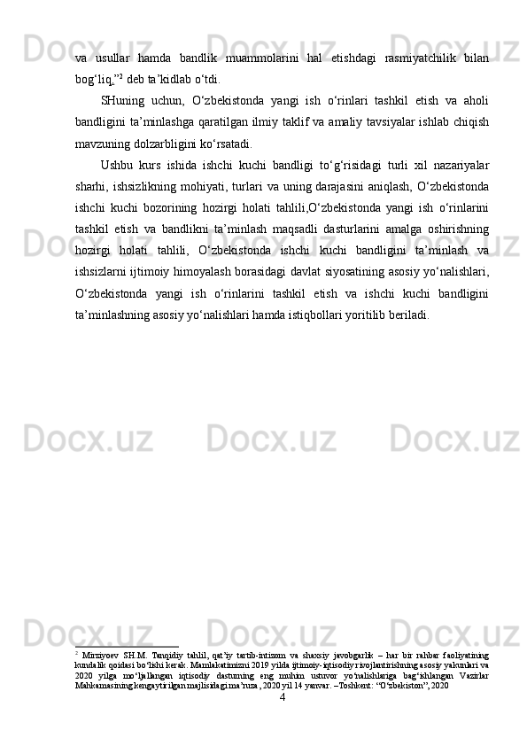 va   usullar   hamda   bandlik   muammolarini   hal   etishdagi   rasmiyatchilik   bilan
bog‘liq . ” 2
 deb ta’kidlab o‘tdi.
SHuning   uchun,   O‘zbekistonda   yangi   ish   o‘rinlari   tashkil   etish   va   aholi
bandligini ta’minlashga qaratilgan ilmiy taklif va amaliy tavsiyalar ishlab chiqish
mavzuning dolzarbligini ko‘rsatadi.
Ushbu   kurs   ishida   ishchi   kuchi   bandligi   to‘g‘risidagi   turli   xil   nazariyalar
sharhi, ishsizlikning   mohiyati, turlari   va uning  darajasini   aniqlash,  O‘zbekistonda
ishchi   kuchi   bozorining   hozirgi   holati   tahlili,O‘zbekistonda   yangi   ish   o‘rinlarini
tashkil   etish   va   bandlikni   ta’minlash   maqsadli   dasturlarini   amalga   oshirishning
hozirgi   holati   tahlili,   O‘zbekistonda   ishchi   kuchi   bandligini   ta’minlash   va
ishsizlarni ijtimoiy himoyalash borasidagi davlat siyosatining asosiy yo‘nalishlari,
O‘zbekistonda   yangi   ish   o‘rinlarini   tashkil   etish   va   ishchi   kuchi   bandligini
ta’minlashning asosiy  yo‘nalishlari  hamda istiqbollari yoritilib beriladi.
2
  Mirziyoev   SH.M.   Tanqidiy   tahlil,   qat’iy   tartib-intizom   va   shaxsiy   javobgarlik   –   har   bir   rahbar   faoliyatining
kundalik qoidasi bo‘lishi kerak. Mamlakatimizni 2019 yilda ijtimoiy-iqtisodiy rivojlantirishning asosiy yakunlari va
2020   yilga   mo‘ljallangan   iqtisodiy   dasturning   eng   muhim   ustuvor   yo‘nalishlariga   bag‘ishlangan   Vazirlar
Mahkamasining kengaytirilgan majlisidagi ma’ruza, 2020 yil 14 yanvar. –Toshkent: “O‘zbekiston”, 2020
4 