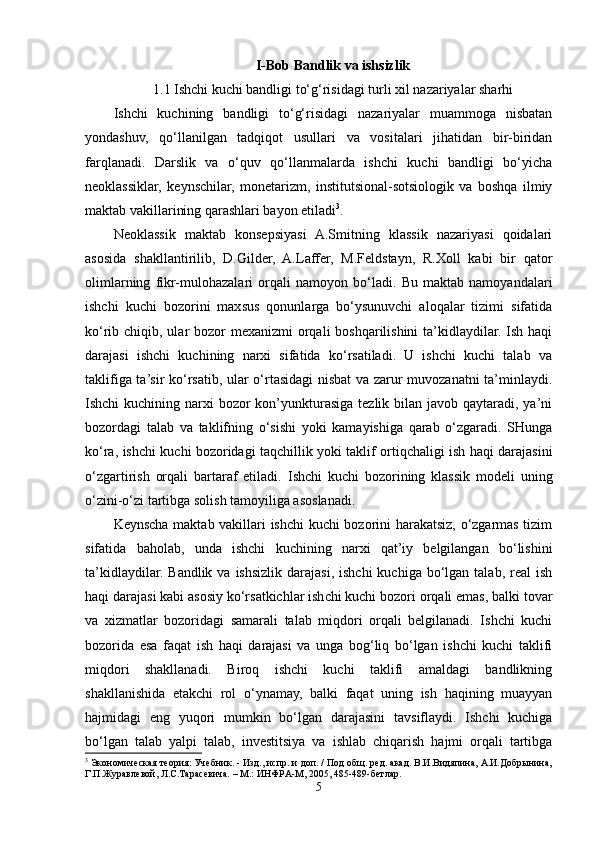 I-Bob  Bandlik va ishsizlik
1.1 Ishchi kuchi bandligi to‘g‘risidagi turli xil nazariyalar sharhi
Ishchi   kuchining   bandligi   to‘g‘risidagi   nazariyalar   muammoga   nisbatan
yondashuv,   qo‘llanilgan   tadqiqot   usullari   va   vositalari   jihatidan   bir-biridan
farqlanadi.   Darslik   va   o‘quv   qo‘llanmalarda   ishchi   kuchi   bandligi   bo‘yicha
neoklassiklar,   keynschilar,   monetarizm,   institutsional-sotsiologik   va   boshqa   ilmiy
maktab vakillarining qarashlari bayon etiladi 3
.   
Neoklassik   maktab   konsepsiyasi   A.Smitning   klassik   nazariyasi   qoidalari
asosida   shakllantirilib,   D.Gilder,   A.Laffer,   M.Feldstayn,   R.Xoll   kabi   bir   qator
olimlarning   fikr-mulohazalari   orqali   namoyon   bo‘ladi.   Bu   maktab   namoyandalari
ishchi   kuchi   bozorini   maxsus   qonunlarga   bo‘ysunuvchi   aloqalar   tizimi   sifatida
ko‘rib chiqib, ular bozor mexanizmi  orqali boshqarilishini  ta’kidlaydilar. Ish haqi
darajasi   ishchi   kuchining   narxi   sifatida   ko‘rsatiladi.   U   ishchi   kuchi   talab   va
taklifiga ta’sir ko‘rsatib, ular o‘rtasidagi nisbat va zarur muvozanatni ta’minlaydi.
Ishchi  kuchining narxi  bozor  kon’yunkturasiga tezlik bilan javob qaytaradi, ya’ni
bozordagi   talab   va   taklifning   o‘sishi   yoki   kamayishiga   qarab   o‘zgaradi.   SHunga
ko‘ra, ishchi kuchi bozoridagi taqchillik yoki taklif ortiqchaligi ish haqi darajasini
o‘zgartirish   orqali   bartaraf   etiladi.   Ishchi   kuchi   bozorining   klassik   modeli   uning
o‘zini-o‘zi tartibga solish tamoyiliga asoslanadi.
Keynscha maktab vakillari ishchi kuchi bozorini harakatsiz, o‘zgarmas tizim
sifatida   baholab,   unda   ishchi   kuchining   narxi   qat’iy   belgilangan   bo‘lishini
ta’kidlaydilar.  Bandlik  va ishsizlik  darajasi,  ishchi   kuchiga bo‘lgan  talab, real   ish
haqi darajasi kabi asosiy ko‘rsatkichlar ishchi kuchi bozori orqali emas, balki tovar
va   xizmatlar   bozoridagi   samarali   talab   miqdori   orqali   belgilanadi.   Ishchi   kuchi
bozorida   esa   faqat   ish   haqi   darajasi   va   unga   bog‘liq   bo‘lgan   ishchi   kuchi   taklifi
miqdori   shakllanadi.   Biroq   ishchi   kuchi   taklifi   amaldagi   bandlikning
shakllanishida   etakchi   rol   o‘ynamay,   balki   faqat   uning   ish   haqining   muayyan
hajmidagi   eng   yuqori   mumkin   bo‘lgan   darajasini   tavsiflaydi.   Ishchi   kuchiga
bo‘lgan   talab   yalpi   talab,   investitsiya   va   ishlab   chiqarish   hajmi   orqali   tartibga
3
 Экономическая теория: Учебник. - Изд., испр. и доп. / Под общ. ред. акад. В.И.Видяпина, А.И.Добрынина,
Г.П.Журавлевой, Л.С.Тарасевича. – М.: ИНФРА-М, 2005, 485-489-бетлар.
5 