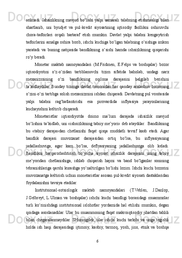 solinadi.  Ishsizlikning  mavjud bo‘lishi  yalpi   samarali   talabning etishmasligi   bilan
shartlanib,   uni   byudjet   va   pul-kredit   siyosatining   iqtisodiy   faollikni   oshiruvchi
chora-tadbirlari   orqali   bartaraf   etish   mumkin.   Davlat   yalpi   talabni   kengaytirish
tadbirlarini amalga oshira borib, ishchi kuchiga bo‘lgan talabning o‘sishiga imkon
yaratadi   va   buning   natijasida   bandlikning   o‘sishi   hamda   ishsizlikning   qisqarishi
ro‘y beradi.
Monetar   maktab   namoyandalari   (M.Fridmen,   E.Felps   va   boshqalar)   bozor
iqtisodiyotini   o‘z-o‘zidan   tartiblanuvchi   tizim   sifatida   baholab,   undagi   narx
mexanizmining   o‘zi   bandlikning   oqilona   darajasini   belgilab   berishini
ta’kidlaydilar.   Bunday   tizimga   davlat   tomonidan   har   qanday   aralashuv   bozorning
o‘zini-o‘zi tartibga solish mexanizmini ishdan chiqaradi. Davlatning pul vositasida
yalpi   talabni   rag‘batlantirishi   esa   pirovardida   inflyasiya   jarayonlarining
kuchayishini keltirib chiqaradi.
Monetaristlar   iqtisodiyotda   doimo   ma’lum   darajada   ishsizlik   mavjud
bo‘lishini ta’kidlab, uni «ishsizlikning tabiiy me’yori» deb ataydilar.   Bandlikning
bu   «tabiiy   daraja»dan   chetlanishi   faqat   qisqa   muddatli   tavsif   kasb   etadi.   Agar
bandlik   darajasi   muvozanat   darajasidan   ortiq   bo‘lsa,   bu   inflyasiyaning
jadallashuviga,   agar   kam   bo‘lsa,   deflyasiyaning   jadallashuviga   olib   keladi.
Bandlikni   barqarorlashtirish   bo‘yicha   siyosat   ishsizlik   darajasini   uning   tabiiy
me’yoridan   chetlanishiga,   ishlab   chiqarish   hajmi   va   band   bo‘lganlar   sonining
tebranishlariga qarshi kurashga yo‘naltirilgan bo‘lishi lozim. Ishchi kuchi bozorini
muvozanatga keltirish uchun monetaristlar asosan pul-kredit siyosati dastaklaridan
foydalanishni tavsiya etadilar.
Institutsional-sotsiologik   maktab   namoyandalari   (T.Veblen,   J.Danlop,
J.Gelbreyt,   L.Ulman   va   boshqalar)   ishchi   kuchi   bandligi   borasidagi   muammolar
turli   ko‘rinishdagi   institutsional   islohotlar   yordamida   hal   etilishi   mumkin,   degan
qoidaga   asoslanadilar.   Ular   bu  muammoning  faqat   makroiqtisodiy   jihatdan   tahlili
bilan   chegaralanmaydilar.   SHuningdek,   ular   ishchi   kuchi   tarkibi   va   unga   tegishli
holda   ish   haqi   darajasidagi   ijtimoiy,   kasbiy,   tarmoq,   yosh,   jins,   etnik   va   boshqa
6 