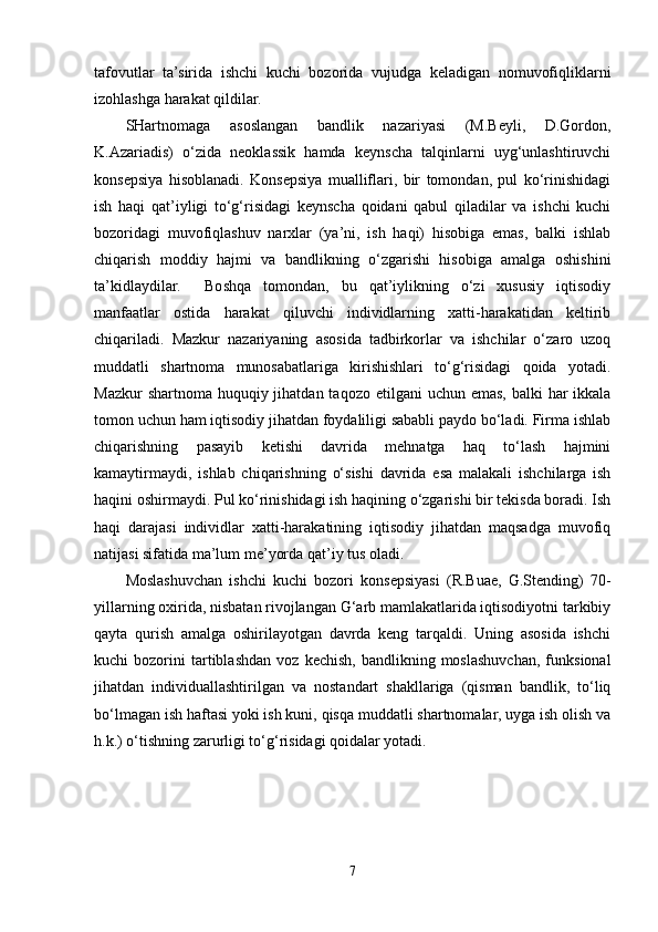 tafovutlar   ta’sirida   ishchi   kuchi   bozorida   vujudga   keladigan   nomuvofiqliklarni
izohlashga harakat qildilar.
SHartnomaga   asoslangan   bandlik   nazariyasi   (M.Beyli,   D.Gordon,
K.Azariadis)   o‘zida   neoklassik   hamda   keynscha   talqinlarni   uyg‘unlashtiruvchi
konsepsiya   hisoblanadi.   Konsepsiya   mualliflari,   bir   tomondan,   pul   ko‘rinishidagi
ish   haqi   qat’iyligi   to‘g‘risidagi   keynscha   qoidani   qabul   qiladilar   va   ishchi   kuchi
bozoridagi   muvofiqlashuv   narxlar   (ya’ni,   ish   haqi)   hisobiga   emas,   balki   ishlab
chiqarish   moddiy   hajmi   va   bandlikning   o‘zgarishi   hisobiga   amalga   oshishini
ta’kidlaydilar.     Boshqa   tomondan,   bu   qat’iylikning   o‘zi   xususiy   iqtisodiy
manfaatlar   ostida   harakat   qiluvchi   individlarning   xatti-harakatidan   keltirib
chiqariladi.   Mazkur   nazariyaning   asosida   tadbirkorlar   va   ishchilar   o‘zaro   uzoq
muddatli   shartnoma   munosabatlariga   kirishishlari   to‘g‘risidagi   qoida   yotadi.
Mazkur  shartnoma huquqiy jihatdan taqozo  etilgani  uchun emas,  balki  har  ikkala
tomon uchun ham iqtisodiy jihatdan foydaliligi sababli paydo bo‘ladi. Firma ishlab
chiqarishning   pasayib   ketishi   davrida   mehnatga   haq   to‘lash   hajmini
kamaytirmaydi,   ishlab   chiqarishning   o‘sishi   davrida   esa   malakali   ishchilarga   ish
haqini oshirmaydi. Pul ko‘rinishidagi ish haqining o‘zgarishi bir tekisda boradi. Ish
haqi   darajasi   individlar   xatti-harakatining   iqtisodiy   jihatdan   maqsadga   muvofiq
natijasi sifatida ma’lum me’yorda qat’iy tus oladi.
Moslashuvchan   ishchi   kuchi   bozori   konsepsiyasi   (R.Buae,   G.Stending)   70-
yillarning oxirida, nisbatan rivojlangan G‘arb mamlakatlarida iqtisodiyotni tarkibiy
qayta   qurish   amalga   oshirilayotgan   davrda   keng   tarqaldi.   Uning   asosida   ishchi
kuchi   bozorini   tartiblashdan   voz   kechish,   bandlikning   moslashuvchan,   funksional
jihatdan   individuallashtirilgan   va   nostandart   shakllariga   (qisman   bandlik,   to‘liq
bo‘lmagan ish haftasi yoki ish kuni, qisqa muddatli shartnomalar, uyga ish olish va
h.k.) o‘tishning zarurligi to‘g‘risidagi qoidalar yotadi. 
7 