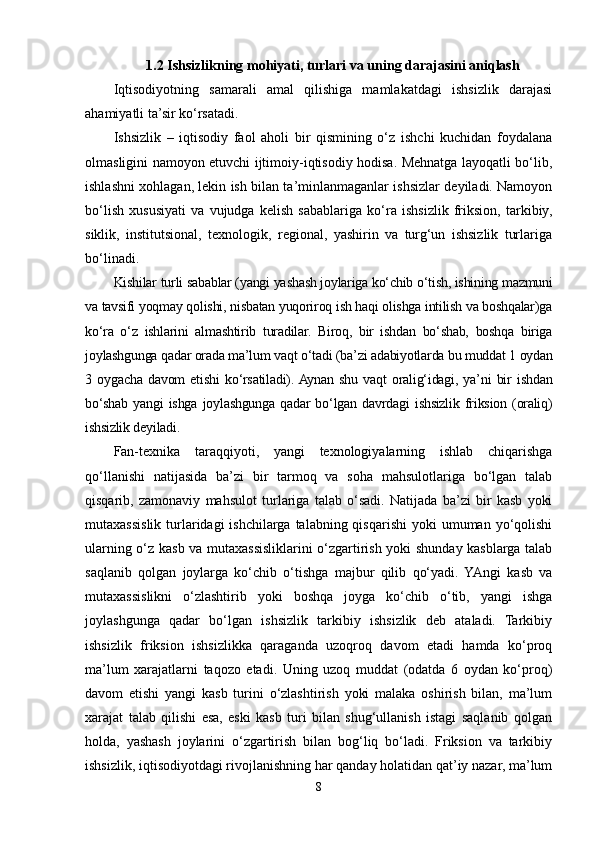 1.2 Ishsizlikning mohiyati, turlari va uning darajasini aniqlash
Iqtisodiyotning   samarali   amal   qilishiga   mamlakatdagi   ishsizlik   darajasi
ahamiyatli ta’sir ko‘rsatadi.
Ishsizlik   –   iqtisodiy   faol   aholi   bir   qismining   o‘z   ishchi   kuchidan   foydalana
olmasligini namoyon etuvchi ijtimoiy-iqtisodiy hodisa. Mehnatga layoqatli bo‘lib,
ishlashni xohlagan, lekin ish bilan ta’minlanmaganlar ishsizlar deyiladi. Namoyon
bo‘lish   xususiyati   va   vujudga   kelish   sabablariga   ko‘ra   ishsizlik   friksion,   tarkibiy,
siklik,   institutsional,   texnologik,   regional,   yashirin   va   turg‘un   ishsizlik   turlariga
bo‘linadi.
Kishilar turli sabablar (yangi yashash joylariga ko‘chib o‘tish, ishining mazmuni
va tavsifi yoqmay qolishi, nisbatan yuqoriroq ish haqi olishga intilish va boshqalar)ga
ko‘ra   o‘z   ishlarini   almashtirib   turadilar.   Biroq,   bir   ishdan   bo‘shab,   boshqa   biriga
joylashgunga qadar orada ma’lum vaqt o‘tadi (ba’zi adabiyotlarda bu muddat 1 oydan
3   oygacha   davom   etishi   ko‘rsatiladi).  Aynan   shu   vaqt   oralig‘idagi,   ya’ni   bir   ishdan
bo‘shab   yangi   ishga   joylashgunga   qadar   bo‘lgan   davrdagi   ishsizlik   friksion   (oraliq)
ishsizlik deyiladi. 
Fan-texnika   taraqqiyoti,   yangi   texnologiyalarning   ishlab   chiqarishga
qo‘llanishi   natijasida   ba’zi   bir   tarmoq   va   soha   mahsulotlariga   bo‘lgan   talab
qisqarib,   zamonaviy   mahsulot   turlariga   talab   o‘sadi.   Natijada   ba’zi   bir   kasb   yoki
mutaxassislik  turlaridagi  ishchilarga  talabning qisqarishi  yoki   umuman yo‘qolishi
ularning o‘z kasb va mutaxassisliklarini o‘zgartirish yoki shunday kasblarga talab
saqlanib   qolgan   joylarga   ko‘chib   o‘tishga   majbur   qilib   qo‘yadi.   YAngi   kasb   va
mutaxassislikni   o‘zlashtirib   yoki   boshqa   joyga   ko‘chib   o‘tib,   yangi   ishga
joylashgunga   qadar   bo‘lgan   ishsizlik   tarkibiy   ishsizlik   deb   ataladi.   Tarkibiy
ishsizlik   friksion   ishsizlikka   qaraganda   uzoqroq   davom   etadi   hamda   ko‘proq
ma’lum   xarajatlarni   taqozo   etadi.   Uning   uzoq   muddat   (odatda   6   oydan   ko‘proq)
davom   etishi   yangi   kasb   turini   o‘zlashtirish   yoki   malaka   oshirish   bilan,   ma’lum
xarajat   talab   qilishi   esa,   eski   kasb   turi   bilan   shug‘ullanish   istagi   saqlanib   qolgan
holda,   yashash   joylarini   o‘zgartirish   bilan   bog‘liq   bo‘ladi.   Friksion   va   tarkibiy
ishsizlik, iqtisodiyotdagi rivojlanishning har qanday holatidan qat’iy nazar, ma’lum
8 