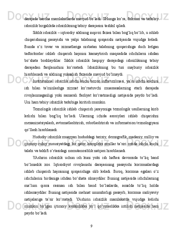 darajada barcha mamlakatlarda mavjud bo‘ladi. SHunga ko‘ra, friksion va tarkibiy
ishsizlik birgalikda ishsizlikning tabiiy darajasini tashkil qiladi. 
Siklik ishsizlik – iqtisodiy siklning inqiroz fazasi bilan bog‘liq bo‘lib, u ishlab
chiqarishning   pasayishi   va   yalpi   talabning   qisqarishi   natijasida   vujudga   keladi.
Bunda   o‘z   tovar   va   xizmatlariga   nisbatan   talabning   qisqarishiga   duch   kelgan
tadbirkorlar   ishlab   chiqarish   hajmini   kamaytirish   maqsadida   ishchilarni   ishdan
bo‘shata   boshlaydilar.   Siklik   ishsizlik   haqiqiy   darajadagi   ishsizlikning   tabiiy
darajadan   farqlanishini   ko‘rsatadi.   Ishsizlikning   bu   turi   majburiy   ishsizlik
hisoblanadi va siklning yuksalish fazasida mavjud bo‘lmaydi.
Institutsional ishsizlik ishchi kuchi bozori infratuzilmasi, ya’ni ishchi kuchini
ish   bilan   ta’minlashga   xizmat   ko‘rsatuvchi   muassasalarning   etarli   darajada
rivojlanmaganligi   yoki   samarali   faoliyat   ko‘rsatmasligi   natijasida   paydo   bo‘ladi.
Uni ham tabiiy ishsizlik tarkibiga kiritish mumkin. 
Texnologik   ishsizlik   ishlab   chiqarish   jarayoniga   texnologik   usullarning   kirib
kelishi   bilan   bog‘liq   bo‘ladi.   Ularning   ichida   asosiylari   ishlab   chiqarishni
mexanizatsiyalash, avtomatlashtirish, robotlashtirish va informatsion texnologiyani
qo‘llash hisoblanadi.
Hududiy ishsizlik muayyan hududdagi tarixiy, demografik, madaniy, milliy va
ijtimoiy-ruhiy xususiyatdagi bir qator kompleks omillar ta’siri ostida ishchi kuchi
talabi va taklifi o‘rtasidagi nomutanosiblik natijasi hisoblanadi.
YAshirin   ishsizlik   uchun   ish   kuni   yoki   ish   haftasi   davomida   to‘liq   band
bo‘lmaslik   xos.   Iqtisodiyot   rivojlanishi   darajasining   pasayishi   korxonalardagi
ishlab   chiqarish   hajmining   qisqarishiga   olib   keladi.   Biroq,   korxona   egalari   o‘z
ishchilarini   birdaniga   ishdan   bo‘shata   olmaydilar.   Buning   natijasida   ishchilarning
ma’lum   qismi   rasman   ish   bilan   band   bo‘lsalarda,   amalda   to‘liq   holda
ishlamaydilar. Buning  natijasida mehnat  unumdorligi  pasayib, korxona moliyaviy
natijalariga   ta’sir   ko‘rsatadi.   YAshirin   ishsizlik   mamlakatda   vujudga   kelishi
mumkin   bo‘lgan   ijtimoiy   keskinlikka   yo‘l   qo‘ymaslikka   intilish   natijasida   ham
paydo bo‘ladi.   
9 