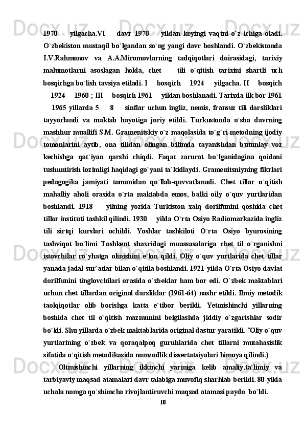 1970     yilgacha.VI     davr   1970     yildan   keyingi   vaqtni   o`z   ichiga   oladi.  
O`zbekiston mustaqil bo`lgandan so`ng yangi davr boshlandi. O`zbekistonda
I.V.Rahmonov   va   A.A.Miromovlarning   tadqiqotlari   doirasidagi,   tarixiy
malumotlarni   asoslagan   holda,   chet     tili   o`qitish   tarixini   shartli   uch	

bosqichga bo`lish tavsiya etiladi. I   bosqich   1924   yilgacha. II   bosqich	
   
 1924   1960 ; III   bosqich 1961   yildan boshlanadi. Tarixda ilk bor 1961	
   
  1965   yillarda   5     8     sinflar   uchun   ingliz,   nemis,   fransuz   tili   darsliklari
  
tayyorlandi   va   maktab   hayotiga   joriy   etildi.   Turkustonda   o`sha   davrning
mashhur muallifi S.M. Gramenitskiy o`z maqolasida to`g`ri metodning ijodiy
tomonlarini   aytib,   ona   tilidan   olingan   bilimda   tayanishdan   butunlay   voz
kechishga   qat`iyan   qarshi   chiqdi.   Faqat   zarurat   bo`lganidagina   qoidani
tushuntirish lozimligi haqidagi go`yani ta`kidlaydi. Gramenitsniyning fikrlari
pedagogika   jamiyati   tomonidan   qo`llab-quvvatlanadi.   Chet   tillar   o`qitish
mahalliy   aholi   orasida   o`rta   maktabda   emos,   balki   oily   o`quv   yurtlaridan
boshlandi.   1918     yilning   yozida   Turkiston   xalq   dorilfunini   qoshida   chet	

tillar instituti tashkil qilindi. 1930   yilda O`rta Osiyo Radiomarkazida ingliz	

tili   sirtqi   kurslari   ochildi.   Yoshlar   tashkiloti   O`rta   Osiyo   byurosining
tashviqot   bo`limi   Toshkent   shaxridagi   muassasalariga   chet   til   o`rganishni
istovchilar   ro`yhatga   olinishini   e`lon   qildi.   Oliy   o`quv   yurtlarida   chet   tillar
yanada jadal sur`atlar bilan o`qitila boshlandi. 1921-yilda O`rta Osiyo davlat
dorilfunini   tingl o vchilari   orasida   o`zbeklar   ham   bor   edi.   O ` zbek   maktablari
uchun chet tillardan or i ginal darsliklar (1961-64) nashr etildi. Ilmiy metodik
taolqiqotlar   olib   borishga   katta   e`tibor   berildi.   Yetmishinchi   yillarning
boshida   chet   til   o`qitish   mazmunini   belgilashda   jiddiy   o`zgarishlar   sodir
bo`ldi. Shu yillarda o`zbek maktablarida original dastur yaratildi.  Oliy o`quv	

yurtlarining   o`zbek   va   qoraqalpoq   guruhlarida   chet   tillarni   mutahasislik
sifatida o`qitish metodikasida nomzodlik dissertatsiyalari himoya qilindi.)  
Oltmishinchi   yillarning   ikkinchi   yarmiga   kelib   amaliy,ta`limiy   va
tarbiyaviy maqsad atamalari davr talabiga muvofiq sharhlab berildi. 80-yilda
uchala nomga qo`shimcha rivojlantiruvchi maqsad atamasi paydo  bo`ldi.
10 