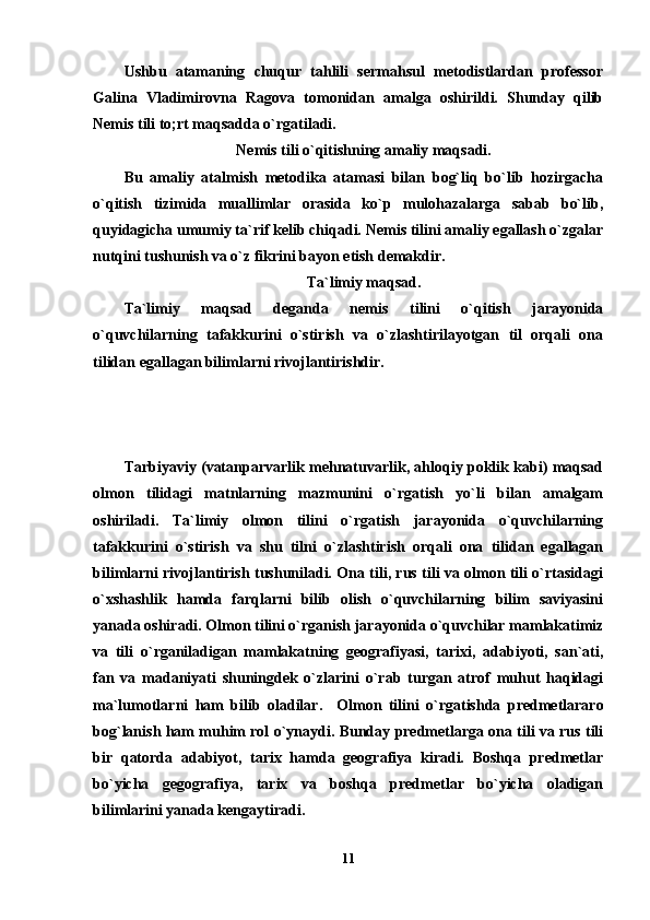 Ushbu   atamaning   chuqur   tahlili   sermahsul   metodistlardan   professor
Galina   Vladimirovna   Ragova   tomonidan   amalga   oshirildi.   Shunday   qilib
Nemis tili to;rt maqsadda o`rgatiladi.
Nemis tili o`qitishning amaliy maqsadi.
Bu   amaliy   atalmish   metodika   atamasi   bilan   bog`liq   bo`lib   hozirgacha
o`qitish   tizimida   muallimlar   orasida   ko`p   mulohazalarga   sabab   bo`lib,
quyidagicha umumiy ta`rif kelib chiqadi. Nemis tilini amaliy egallash o`zgalar
nutqini tushunish va o`z fikrini bayon etish demakdir.
Ta`limiy maqsad.
Ta`limiy   maqsad   deganda   nemis   tilini   o`qitish   jarayonida
o`quvchilarning   tafakkurini   o`stirish   va   o`zlashtirilayotgan   til   orqali   ona
tilidan egallagan bilimlarni rivojlantirishdir.
Tarbiyaviy (vatanparvarlik mehnatuvarlik, ahloqiy poklik kabi) maqsad
olmon   tilidagi   matnlarning   mazmunini   o`rgatish   yo`li   bilan   amalgam
oshiriladi.   Ta`limiy   olmon   tilini   o`rgatish   jarayonida   o`quvchilarning
tafakkurini   o`stirish   va   shu   tilni   o`zlashtirish   orqali   ona   tilidan   egallagan
bilimlarni rivojlantirish tushuniladi. Ona tili, rus tili va olmon tili o`rtasidagi
o`xshashlik   hamda   farqlarni   bilib   olish   o`quvchilarning   bilim   saviyasini
yanada oshiradi. Olmon tilini o`rganish jarayonida o`quvchilar mamlakatimiz
va   tili   o`rganiladigan   mamlakatning   geografiyasi,   tarixi,   adabiyoti,   san`ati,
fan   va   madaniyati   shuningdek   o`zlarini   o`rab   turgan   atrof   muhut   haqidagi
ma`lumotlarni   ham   bilib   oladilar.     Olmon   tilini   o`rgatishda   predmetlararo
bog`lanish ham muhim rol o`ynaydi. Bunday predmetlarga ona tili va rus tili
bir   qatorda   adabiyot,   tarix   hamda   geografiya   kiradi.   Boshqa   predmetlar
bo`yicha   gegografiya,   tarix   va   boshqa   predmetlar   bo`yicha   oladigan
bilimlarini yanada kengaytiradi. 
11 