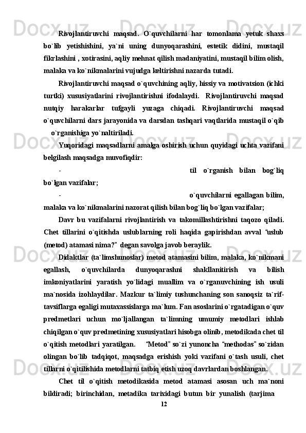 Rivojlantiruvchi   maqsad.   O`quvchilarni   har   tomonlama   yetuk   shaxs
bo`lib   yetishishini,   ya`ni   uning   dunyoqarashini,   estetik   didini,   mustaqil
fikrlashini , xotirasini, aqliy mehnat qilish madaniyatini, mustaqil bilim olish,
malaka va ko`nikmalarini vujudga keltirishni nazarda tutadi.
Rivojlantiruvchi maqsad o`quvchining aqliy, hissiy va motivatsion (ichki
turtki)   xususiyatlarini   rivojlantirishni   ifodalaydi.     Rivojlantiruvchi   maqsad
nutqiy   harakarlar   tufgayli   yuzaga   chiqadi.   Rivojlantiruvchi   maqsad
o`quvchilarni dars jarayonida va darsdan tashqari vaqtlarida mustaqil o`qib
 o`rganishiga yo`naltiriladi.
Yuqoridagi  maqsadlarni  amalga oshirish uchun quyidagi  uchta vazifani
belgilash maqsadga muvofiqdir:
- til   o`rganish   bilan   bog`liq
bo`lgan vazifalar;
- o`quvchilarni   egallagan   bilim,
malaka va ko`nikmalarini nazorat qilish bilan bog`liq bo`lgan vazifalar;
Davr   bu   vazifalarni   rivojlantirish   va   takomillashtirishni   taqozo   qiladi.
Chet   tillarini   o`qitishda   uslublarning   roli   haqida   gapirishdan   avval   uslub	

(metod) atamasi nima?   degan savolga javob beraylik. 	

Didaktlar   (ta`limshunoslar)   metod  atamasini   bilim,   malaka,  ko`nikmani
egallash,   o`quvchilarda   dunyoqarashni   shakllanitirish   va   bilish
imkoniyatlarini   yaratish   yo`lidagi   muallim   va   o`rganuvchining   ish   usuli
ma`nosida   izohlaydilar.   Mazkur   ta`limiy   tushunchaning   son   sanoqsiz   ta`rif-
tavsiflarga egaligi mutaxassislarga ma`lum. Fan asoslarini o`rgatadigan o`quv
predmetlari   uchun   mo`ljallangan   ta`limning   umumiy   metodlari   ishlab
chiqilgan o`quv predmetining xususiyatlari hisobga olinib, metodikada chet til
o`qitish  metodlari   yaratilgan.        Metod   so`zi   yunoncha   methodas   so`zidan	
   
olingan   bo`lib   tadqiqot,   maqsadga   erishish   yoki   vazifani   o`tash   usuli,   chet
tillarni o`qitilishida metodlarni tatbiq etish uzoq davrlardan boshlangan. 
Chet   til   o`qitish   metodikasida   metod   atamasi   asosan   uch   ma`noni
bildiradi;   birinchidan,   metadika   tarixidagi   butun   bir   yunalish   (tarjima  	

12 