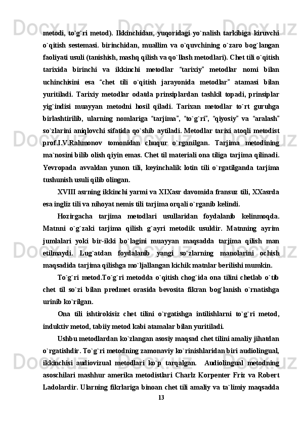 metodi,   to`g`ri   metod).   Ikkinchidan,   yuqoridagi   yo`nalish   tarkibiga   kiruvchi
o`qitish   sestemasi.   birinchidan,   muallim   va   o`quvchining   o`zaro   bog`langan
faoliyati usuli (tanishish, mashq qilish va qo`llash metodlari). Chet tili o`qitish
tarixida   birinchi   va   ikkinchi   metodlar   tarixiy   metodlar   nomi   bilan 
uchinchisini   esa   chet   tili   o`qitish   jarayonida   metodlar   atamasi   bilan	
 
yuritiladi.   Tarixiy   metodlar   odatda   prinsiplardan   tashkil   topadi,   prinsiplar
yig`indisi   muayyan   metodni   hosil   qiladi.   Tarixan   metodlar   to`rt   guruhga
birlashtirilib,   ularning   nomlariga   tarjima ,   to`g`ri ,   qiyosiy   va   aralash	
       
so`zlarini aniqlovchi sifatida qo`shib aytiladi. Metodlar tarixi atoqli metodist
prof.I.V.Rahmonov   tomonidan   chuqur   o`rganilgan.   Tarjima   metodining
ma`nosini bilib olish qiyin emas. Chet til materiali ona tiliga tarjima qilinadi.
Yevropada   avvaldan   yunon   tili,   keyinchalik   lotin   tili   o`rgatilganda   tarjima
tushunish usuli qilib olingan. 
XVIII asrning ikkinchi yarmi va XIXasr davomida fransuz tili, XXasrda
esa ingliz tili va nihoyat nemis tili tarjima orqali o`rganib kelindi. 
Hozirgacha   tarjima   metodlari   usullaridan   foydalanib   kelinmoqda.
Matnni   o`g`zaki   tarjima   qilish   g`ayri   metodik   usuldir.   Matnning   ayrim
jumlalari   yoki   bir-ikki   bo`lagini   muayyan   maqsadda   tarjima   qilish   man
etilmaydi.   Lug`atdan   foydalanib   yangi   so`zlarning   manolarini   ochish
maqsadida tarjima qilishga mo`ljallangan kichik matnlar berilishi mumkin. 
To`g`ri   metod.To`g`ri   metodda   o`qitish   chog`ida   ona   tilini   chetlab   o`tib
chet   til   so`zi   bilan   predmet   orasida   bevosita   fikran   bog`lanish   o`rnatishga
urinib ko`rilgan.
Ona   tili   ishtirokisiz   chet   tilini   o`rgatishga   intilishlarni   to`g`ri   metod,
induktiv metod, tabiiy metod kabi atamalar bilan yuritiladi. 
Ushbu metodlardan ko`zlangan asosiy maqsad chet tilini amaliy jihatdan
o`rgatishdir. To`g`ri metodning zamonaviy ko`rinishlaridan biri audiolingual,
ikkinchisi   audiovizual   metodlari   ko`p   tarqalgan.     Audiolingual   metodning
asoschilari   mashhur   amerika   metodistlari   Charlz   Korpenter   Friz   va   Robert
Ladolardir. Ularning fikrlariga binoan chet tili amaliy va ta`limiy maqsadda
13 