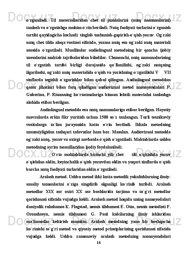o`rganiladi.   Til   materiallaridan   chet   til   jumlalarini   (nutq   namunalarini)
tanlash va o`rgatishga muhim o`rin beriladi. Nutq faoliyati turlarini o`rganish
tartibi quyidagicha kechadi: tinglab tushunish-gapirish-o`qish-yozuv. Og`zaki
nutq chet tilda aloqa vositasi sifatida, yozma nutq esa og`zaki nutq materiali
asosida   o`rgatiladi.   Muallimlar   audiolingual   metodning   bir   qancha   ijobiy
xossalarini maktab tajribalaridan biladilar. Chunonchi, nutq namunalarining
til   o`rgatish   tartibi   birligi   darajasida   qo`llanilishi,   og`zaki   nutqning
ilgarilashi, og`zaki nutq materialida o`qish va yozishning o`rgatilishi V   VII
sinflarda   tegishli   o`zgarishlar   bilan   qabul   qilingan.   Audiolingual   metoddan
qator   jihatlari   bilan   farq   qiladigan   audiovizual   metod   namoyondalari   P.
Guberina,   P.   Riuanning   ko`rsatmalariga   binoan   leksik   materialni   tanlashga
alohida etibor berilgan.
    Audiolingual metodda esa nutq namunalariga etibor berilgan. Hayotiy
mavzularda   erkin   fikr   yuritish   uchun   1500   so`z   tanlangan.   Turli   texnikaviy
vositalarga   ta`lim   jarayonida   katta   o`rin   beriladi.   Ikkala   metodning
umumiyligidan   tashqari   tafovutlar   ham   bor.   Masalan.   Audiovizual   metodda
og`zaki nutq, yozuv va oxirgi navbatda o`qish o`rgatiladi. Maktablarda ushbu
metodning ayrim taomillaridan ijodiy foydalaniladi.                            
              O`rta   maktablarda   birinchi   yili   chet     tili   o`qitishda   yozuv	

o`qishdan oldin, keyinchalik o`qish yozuvdan oldin va yuqori sinflarda o`qish
barcha nutq faoliyati turlaridan oldin o`rgatiladi. 
    Aralash metod. Ushbu metod ikki katta metodik yukalishlarning ilmiy-
amaliy   tomonlarini   o`ziga   singdirib   olganligi   ko`rinib   turibdi.   Aralash
metodlar   XIX   asr   oxiri   XX   asr   boshlarida   tarjima   va   to`g`ri   metodlar
qorishmasi sifatida vujudga keldi. Aralash metod haqida uning namoyodalari
daniyalik ruhshunos K. Flagstad, nemis tilshunosi E. Otto, nemis metodisti F.
Oronshteyn,   nemis   tilshunosi   G.   Paul   kabilarning   ilmiy   ishlaridan
ma`lumotlar   keltirish   mumkin.   Aralash   metodning   yana   bir   boshqacha
ko`rinishi  to`g`ri  metod  va  qiyosiy  metod  prinsiplarining  qorishmasi  sifatida
vujudga   keldi.   Ushbu   zamonaviy   aralash   metodning   namoyondalari
14 