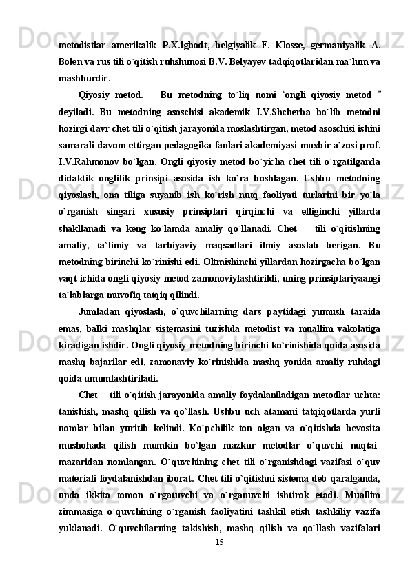 metodistlar   amerikalik   P.X.Igbodt,   belgiyalik   F.   Klosse,   germaniyalik   A.
Bolen va rus tili o`qitish ruhshunosi B.V. Belyayev tadqiqotlaridan ma`lum va
mashhurdir.                                          
Qiyosiy   metod.       Bu   metodning   to`liq   nomi   ongli   qiyosiy   metod   
deyiladi.   Bu   metodning   asoschisi   akademik   I.V.Shcherba   bo`lib   metodni
hozirgi davr chet tili o`qitish jarayonida moslashtirgan, metod asoschisi ishini
samarali davom ettirgan pedagogika fanlari akademiyasi muxbir a`zosi prof.
I.V.Rahmonov   bo`lgan.   Ongli   qiyosiy   metod   bo`yicha   chet   tili   o`rgatilganda
didaktik   onglilik   prinsipi   asosida   ish   ko`ra   boshlagan.   Ushbu   metodning
qiyoslash,   ona   tiliga   suyanib   ish   ko`rish   nutq   faoliyati   turlarini   bir   yo`la
o`rganish   singari   xususiy   prinsiplari   qirqinchi   va   elliginchi   yillarda
shakllanadi   va   keng   ko`lamda   amaliy   qo`llanadi.   Chet     tili   o`qitishning	

amaliy,   ta`limiy   va   tarbiyaviy   maqsadlari   ilmiy   asoslab   berigan.   Bu
metodning birinchi ko`rinishi  edi. Oltmishinchi yillardan hozirgacha bo`lgan
vaqt ichida ongli-qiyosiy metod zamonoviylashtirildi, uning prinsiplariyaangi
ta`lablarga muvofiq tatqiq qilindi.
Jumladan   qiyoslash,   o`quvchilarning   dars   paytidagi   yumush   taraida
emas,   balki   mashqlar   sistemasini   tuzishda   metodist   va   muallim   vakolatiga
kiradigan ishdir. Ongli-qiyosiy metodning birinchi ko`rinishida qoida asosida
mashq   bajarilar   edi,   zamonaviy   ko`rinishida   mashq   yonida   amaliy   ruhdagi
qoida umumlashtiriladi.
Chet   tili   o`qitish   jarayonida   amaliy   foydalaniladigan   metodlar   uchta:	

tanishish,   mashq   qilish   va   qo`llash.   Ushbu   uch   atamani   tatqiqotlarda   yurli
nomlar   bilan   yuritib   kelindi.   Ko`pchilik   ton   olgan   va   o`qitishda   bevosita
mushohada   qilish   mumkin   bo`lgan   mazkur   metodlar   o`quvchi   nuqtai-
mazaridan   nomlangan.   O`quvchining   chet   tili   o`rganishdagi   vazifasi   o`quv
materiali   foydalanishdan   iborat.   Chet   tili   o`qitishni   sistema   deb   qaralganda,
unda   ikkita   tomon   o`rgatuvchi   va   o`rganuvchi   ishtirok   etadi.   Muallim
zimmasiga   o`quvchining   o`rganish   faoliyatini   tashkil   etish   tashkiliy   vazifa
yuklanadi.   O`quvchilarning   takishish,   mashq   qilish   va   qo`llash   vazifalari
15 