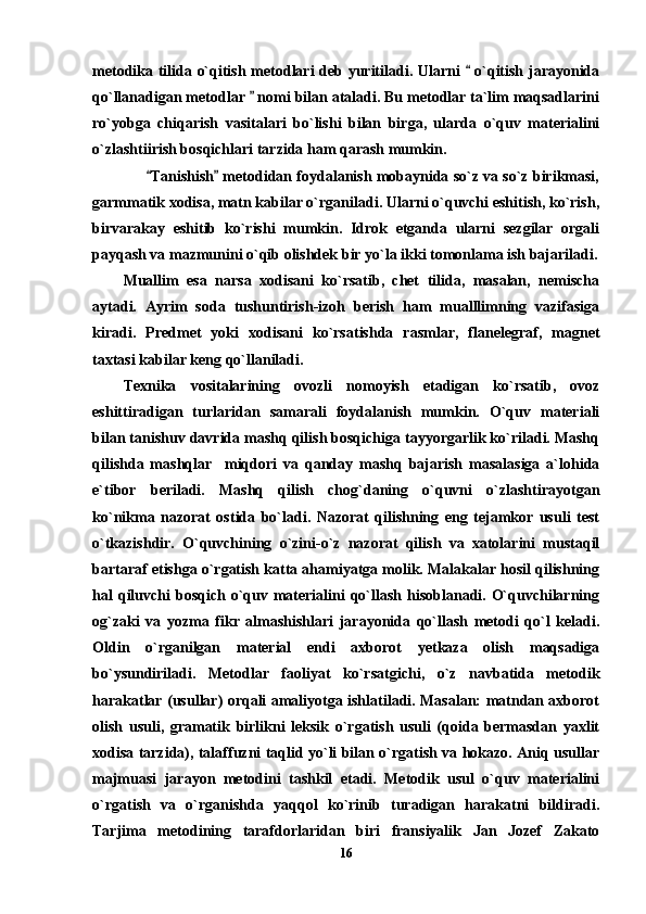 metodika tilida o`qitish metodlari deb yuritiladi. Ularni   o`qitish jarayonida
qo`llanadigan metodlar   nomi bilan ataladi. Bu metodlar ta`lim maqsadlarini	

ro`yobga   chiqarish   vasitalari   bo`lishi   bilan   birga,   ularda   o`quv   materialini
o`zlashtiirish bosqichlari tarzida ham qarash mumkin.
       Tanishish  metodidan foydalanish mobaynida so`z va so`z birikmasi,	
 
garmmatik xodisa, matn kabilar o`rganiladi. Ularni o`quvchi eshitish, ko`rish,
birvarakay   eshitib   ko`rishi   mumkin.   Idrok   etganda   ularni   sezgilar   orgali
payqash va mazmunini o`qib olishdek bir yo`la ikki tomonlama ish bajariladi.
Muallim   esa   narsa   xodisani   ko`rsatib,   chet   tilida,   masalan,   nemischa
aytadi.   Ayrim   soda   tushuntirish-izoh   berish   ham   mualllimning   vazifasiga
kiradi.   Predmet   yoki   xodisani   ko`rsatishda   rasmlar,   flanelegraf,   magnet
taxtasi kabilar keng qo`llaniladi. 
Texnika   vositalarining   ovozli   nomoyish   etadigan   ko`rsatib,   ovoz
eshittiradigan   turlaridan   samarali   foydalanish   mumkin.   O`quv   materiali
bilan tanishuv davrida mashq qilish bosqichiga tayyorgarlik ko`riladi. Mashq
qilishda   mashqlar     miqdori   va   qanday   mashq   bajarish   masalasiga   a`lohida
e`tibor   beriladi.   Mashq   qilish   chog`daning   o`quvni   o`zlashtirayotgan
ko`nikma   nazorat   ostida   bo`ladi.   Nazorat   qilishning   eng   tejamkor   usuli   test
o`tkazishdir.   O`quvchining   o`zini-o`z   nazorat   qilish   va   xatolarini   mustaqil
bartaraf etishga o`rgatish katta ahamiyatga molik. Malakalar hosil qilishning
hal  qiluvchi   bosqich  o`quv materialini   qo`llash  hisoblanadi.  O`quvchilarning
og`zaki   va   yozma   fikr   almashishlari   jarayonida   qo`llash   metodi   qo`l   keladi.
Oldin   o`rganilgan   material   endi   axborot   yetkaza   olish   maqsadiga
bo`ysundiriladi.   Metodlar   faoliyat   ko`rsatgichi,   o`z   navbatida   metodik
harakatlar (usullar) orqali amaliyotga ishlatiladi. Masalan: matndan axborot
olish   usuli,   gramatik   birlikni   leksik   o`rgatish   usuli   (qoida   bermasdan   yaxlit
xodisa tarzida), talaffuzni taqlid yo`li bilan o`rgatish va hokazo. Aniq usullar
majmuasi   jarayon   metodini   tashkil   etadi.   Metodik   usul   o`quv   materialini
o`rgatish   va   o`rganishda   yaqqol   ko`rinib   turadigan   harakatni   bildiradi.
Tarjima   metodining   tarafdorlaridan   biri   fransiyalik   Jan   Jozef   Zakato
16 