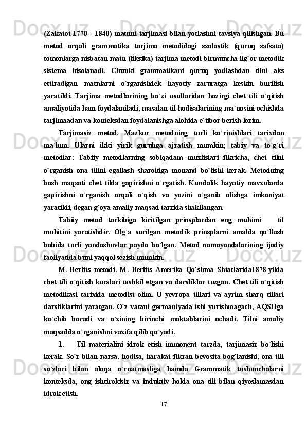 (Zakatot   1770   -   1840)   matnni   tarjimasi   bilan   yotlashni   tavsiya   qilishgan.   Bu
metod   orqali   grammatika   tarjima   metodidagi   sxolastik   (quruq   safsata)
tomonlarga nisbatan matn (liksika) tarjima metodi birmuncha ilg`or metodik
sistema   hisolanadi.   Chunki   grammatikani   quruq   yodlashdan   tilni   aks
ettiradigan   matnlarni   o`rganishdek   hayotiy   zaruratga   keskin   burilish
yaratildi.   Tarjima   metodlarining   ba`zi   usullaridan   hozirgi   chet   tili   o`qitish
amaliyotida ham foydalaniladi, masalan til hodisalarining ma`nosini ochishda
tarjimaadan va konteksdan foydalanishga alohida e`tibor berish lozim. 
Tarjimasiz   metod.   Mazkur   metodning   turli   ko`rinishlari   tarixdan
ma`lum.   Ularni   ikki   yirik   guruhga   ajratish   mumkin;   tabiy   va   to`g`ri
metodlar:   Tabiiy   metodlarning   sobiqadam   muxlislari   fikricha,   chet   tilni
o`rganish   ona   tilini   egallash   sharoitiga   monand   bo`lishi   kerak.   Metodning
bosh   maqsati   chet   tilda   gapirishni   o`rgatish.   Kundalik   hayotiy   mavzularda
gapirishni   o`rganish   orqali   o`qish   va   yozini   o`ganib   olishga   imkoniyat
yaratildi, degan g`oya amaliy maqsad tarzida shakllangan. 
Tabiiy   metod   tarkibiga   kiritilgan   prinsplardan   eng   muhimi     til
muhitini   yaratishdir.   Olg`a   surilgan   metodik   prinsplarni   amalda   qo`llash
bobida   turli   yondashuvlar   paydo   bo`lgan.   Metod   namoyondalarining   ijodiy
faoliyatida buni yaqqol sezish mumkin. 
M.   Berlits   metodi.   M.   Berlits   Amerika   Qo`shma   Shtatlarida1878-yilda
chet tili o`qitish kurslari  tashkil etgan va darsliklar tuzgan. Chet tili  o`qitish
metodikasi   tarixida   metodist   olim.   U   yevropa   tillari   va   ayrim   sharq   tillari
darsliklarini   yaratgan.  O`z  vatani  germaniyada  ishi   yurishmagach,  AQSHga
ko`chib   boradi   va   o`zining   birinchi   maktablarini   ochadi.   Tilni   amaliy
maqsadda o`rganishni vazifa qilib qo`yadi. 
1. Til   materialini   idrok   etish   immonent   tarzda,   tarjimasiz   bo`lishi
kerak.   So`z   bilan   narsa,   hodisa,   harakat   fikran   bevosita   bog`lanishi,   ona   tili
so`zlari   bilan   aloqa   o`rnatmasliga   hamda   Grammatik   tushunchalarni
konteksda,   ong   ishtirokisiz   va   induktiv   holda   ona   tili   bilan   qiyoslamasdan
idrok etish. 
17 