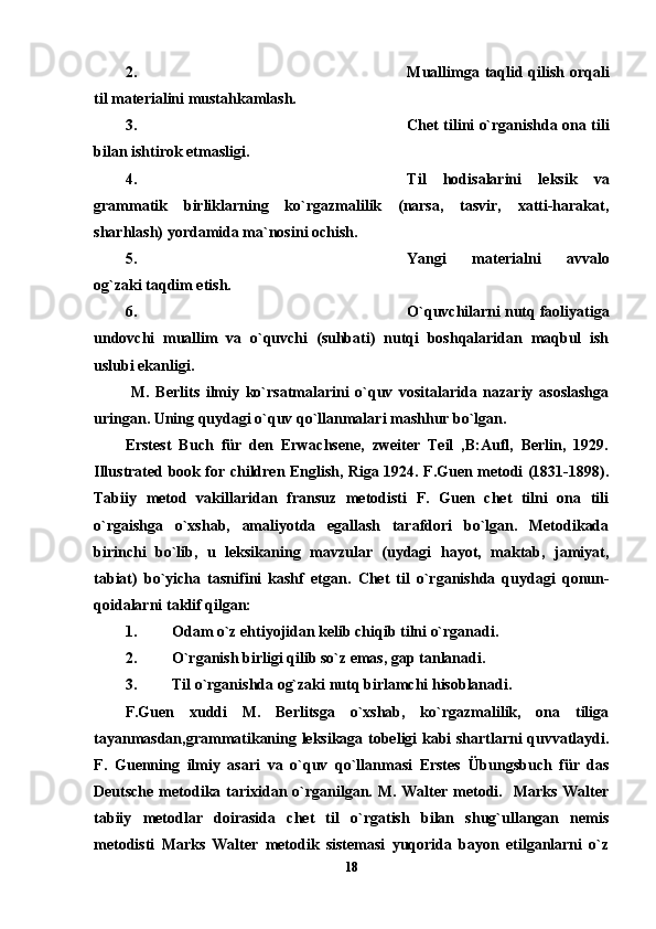 2. Muallimga taqlid qilish orqali
til materialini mustahkamlash. 
3. Chet tilini o`rganishda ona tili
bilan ishtirok etmasligi. 
4. Til   hodisalarini   leksik   va
grammatik   birliklarning   ko`rgazmalilik   (narsa,   tasvir,   xatti-harakat,
sharhlash) yordamida ma`nosini ochish. 
5. Yangi   materialni   avvalo
og`zaki taqdim etish.
6. O`quvchilarni nutq faoliyatiga
undovchi   muallim   va   o`quvchi   (suhbati)   nutqi   boshqalaridan   maqbul   ish
uslubi ekanligi. 
  M.   Berlits   ilmiy   ko`rsatmalarini   o`quv   vositalarida   nazariy   asoslashga
uringan. Uning quydagi o`quv qo`llanmalari mashhur bo`lgan.  
Erstest   Buch   für   den   Erwachsene,   zweiter   Teil   ,B:Aufl,   Berlin,   1929.
Illustrated book for children English, Riga 1924. F.Guen metodi (1831-1898).
Tabiiy   metod   vakillaridan   fransuz   metodisti   F.   Guen   chet   tilni   ona   tili
o`rgaishga   o`xshab,   amaliyotda   egallash   tarafdori   bo`lgan.   Metodikada
birinchi   bo`lib,   u   leksikaning   mavzular   (uydagi   hayot,   maktab,   jamiyat,
tabiat)   bo`yicha   tasnifini   kashf   etgan.   Chet   til   o`rganishda   quydagi   qonun-
qoidalarni taklif qilgan: 
1. Odam o`z ehtiyojidan kelib chiqib tilni o`rganadi. 
2. O`rganish birligi qilib so`z emas, gap tanlanadi.  
3. Til o`rganishda og`zaki nutq birlamchi hisoblanadi.  
F.Guen   xuddi   M.   Berlitsga   o`xshab,   ko`rgazmalilik,   ona   tiliga
tayanmasdan,grammatikaning leksikaga tobeligi kabi shartlarni quvvatlaydi.
F.   Guenning   ilmiy   asari   va   o`quv   qo`llanmasi   Erstes   Übungsbuch   für   das
Deutsch e metodika tarixidan o`rganilgan. M.  Walter metodi.   Marks  Walter
tabiiy   metodlar   doirasida   chet   til   o`rgatish   bilan   shug`ullangan   nemis
metodisti   Marks   Walter   metodik   sistemasi   yuqorida   bayon   etilganlarni   o`z
18 