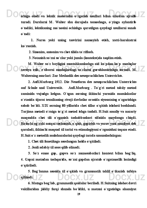 ichiga   oladi   va   leksik   materialni   o`rgatish   usullari   bilan   ulardan   ajralib
turadi.   Darslarni   M.   Walter   shu   darajada   tomoshaga,   o`yinga   aylantirib
o`tadiki,   leksikaning   ma`nosini   ochishga   qaratilgan   quydagi   usullarni   sanab
o`tadi: 
  1.   Narsa   yoki   uning   tasvirini   namoyish   etish,   xatti-harakatrni
ko`rsatish. 
  2. Sinonim, antonim va chet tilida ta`riflash. 
 3. Notanish so`zni so`zlar yoki jumla (kontekst)da taqdim etish. 
M.   Walter   so`z   boyligini   mustahkamlashga   oid   ko`pdan-ko`p   mashqlar
tavsiya   etib,   e`tiborni   mashqlardagi   so`zlarni   guruhlantirishga   tortadi.   M.
Walterning asarlari: Z ur Methodik des neusprachlichen Unterrichts. 
2.   Aufl.Marburg   1912.   Die   Neueform   des   neusprachlichen   Unterrichts
auf   Schule   und   Universtät.       Aufl.Marburg   .   To`g`ri   metod   tabiiy   metod
zaminida   vujudga   kelgan.   O`tgan   asrning   ikkinchi   yarmida   mamlakatlar
o`rtasida tijorat  texnikaning rivoji davlatlar orasida siyosatning o`zgarishiga
sabab   bo`ldi.   XIX   asrning   80-yillarida   chet   tillar   o`qitish   islohoti   boshlandi.
Tarjima metodi o`rniga to`g`ri metod ishga tushdi. H.Suit amaliy va nazariy
maqsadda   chet   tili   o`rganish   tashabbuskori   sifatida   maydonga   chiqdi.
Birinchi og`zaki nutqni tushunish, o`qish, gapirish va yozuv yani amaliyot deb
qaraladi, ikkinchi maqsad til tarixi va etimalogiyani o`rganishni taqazo etadi.
H.Suit o`z metodik mulohazalarini quydagi tarzda umumlashtirgan:
1. Chet tili fonetikaga asoslangan holda o`qitiladi.                      
2. Jonli adabiy til asos qilib olinadi.                                             
3.   So`z   emas   gap,   gapva   so`z   munosabatlari   kontext   bilan   bog`liq.
4.   Gapni   matndan   tashqarida,   so`zni   gapdan   ajratub   o`rgatmaslik   lozimligi
o`qtiriladi.                                                                              
5.   Bog`lanma   asosida   til   o`qitish   va   grammatik   tahlil   o`tkazish   tafsiya
qilinadi.                                                                                    
6. Matnga bog`lab, grammatik qoidalar beriladi. H.Suitning islohot davri
vakillaridan   jiddiy   farqi   shunda   bo`ldiki,   u   matnni   o`rgatishga   ahamiyat
19 