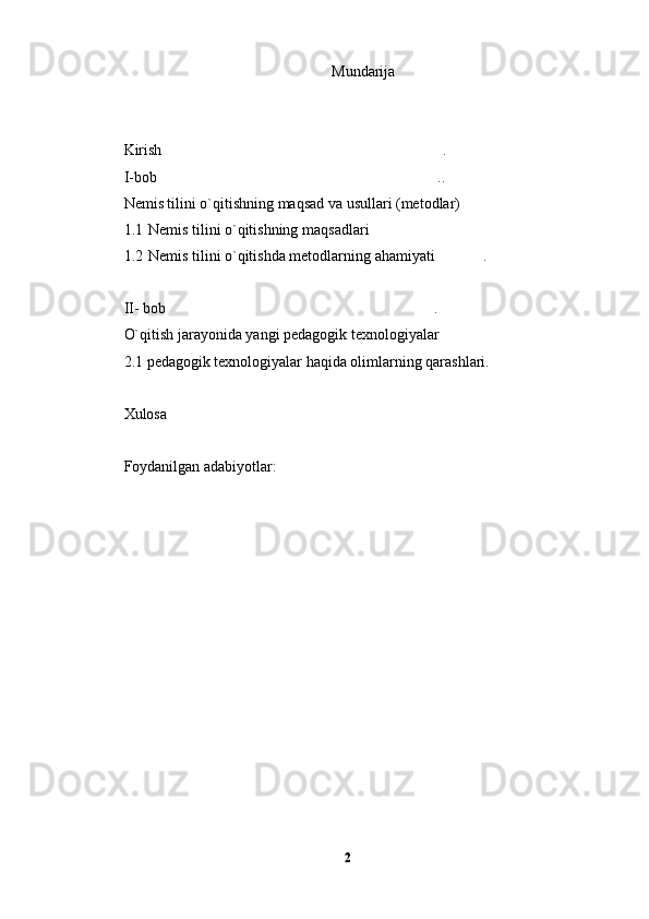 Mundarija
Kirish . 
I-bob ..

Nemis tilini o`qitishning maqsad va usullari (metodlar)	

1.1 Nemis tilini o`qitishning maqsadlari	

1.2 Nemis tilini o`qitishda metodlarning ahamiyati .	

II- bob .  	

O`qitish jarayonida yangi pedagogik texnologiyalar
2.1 pedagogik texnologiyalar haqida olimlarning qarashlari.
Xulosa 
Foydanilgan adabiyotlar:    
2 