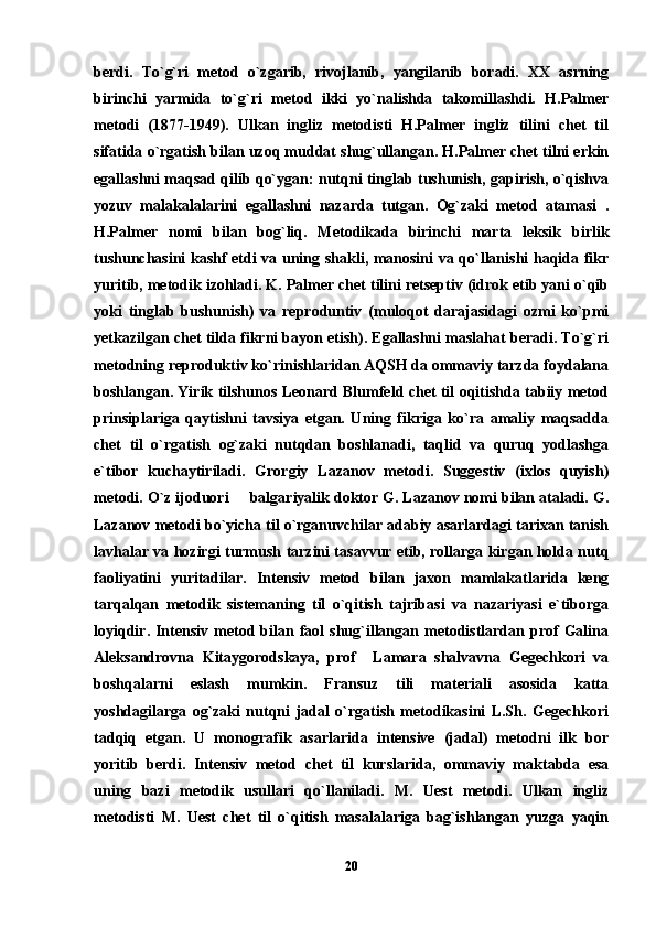 berdi.   To`g`ri   metod   o`zgarib,   rivojlanib,   yangilanib   boradi.   XX   asrning
birinchi   yarmida   to`g`ri   metod   ikki   yo`nalishda   takomillashdi.   H.Palmer
metodi   (1877-1949).   Ulkan   ingliz   metodisti   H.Palmer   ingliz   tilini   chet   til
sifatida o`rgatish bilan uzoq muddat shug`ullangan. H.Palmer chet tilni erkin
egallashni maqsad qilib qo`ygan: nutqni tinglab tushunish, gapirish, o`qishva
yozuv   malakalalarini   egallashni   nazarda   tutgan.   Og`zaki   metod   atamasi   .
H.Palmer   nomi   bilan   bog`liq.   Metodikada   birinchi   marta   leksik   birlik
tushunchasini kashf etdi va uning shakli, manosini va qo`llanishi haqida fikr
yuritib, metodik izohladi. K. Palmer chet tilini retseptiv (idrok etib yani o`qib
yoki   tinglab   bushunish)   va   reproduntiv   (muloqot   darajasidagi   ozmi   ko`pmi
yetkazilgan chet tilda fikrni bayon etish). Egallashni maslahat beradi. To`g`ri
metodning reproduktiv ko`rinishlaridan AQSH da ommaviy tarzda foydalana
boshlangan. Yirik tilshunos Leonard Blumfeld chet til oqitishda tabiiy metod
prinsiplariga   qaytishni   tavsiya   etgan.   Uning   fikriga   ko`ra   amaliy   maqsadda
chet   til   o`rgatish   og`zaki   nutqdan   boshlanadi,   taqlid   va   quruq   yodlashga
e`tibor   kuchaytiriladi.   Grorgiy   Lazanov   metodi.   Suggestiv   (ixlos   quyish)
metodi. O`z ijoduori   balgariyalik doktor G. Lazanov nomi bilan ataladi. G.
Lazanov metodi bo`yicha til o`rganuvchilar adabiy asarlardagi tarixan tanish
lavhalar va hozirgi turmush tarzini tasavvur etib, rollarga kirgan holda nutq
faoliyatini   yuritadilar.   Intensiv   metod   bilan   jaxon   mamlakatlarida   keng
tarqalqan   metodik   sistemaning   til   o`qitish   tajribasi   va   nazariyasi   e`tiborga
loyiqdir.  Intensiv   metod  bilan  faol   shug`illangan  metodistlardan  prof   Galina
Aleksandrovna   Kitaygorodskaya,   prof     Lamara   shalvavna   Gegechkori   va
boshqalarni   eslash   mumkin.   Fransuz   tili   materiali   asosida   katta
yoshdagilarga   og`zaki   nutqni   jadal   o`rgatish   metodikasini   L.Sh.   Gegechkori
tadqiq   etgan.   U   monografik   asarlarida   intensive   (jadal)   metodni   ilk   bor
yoritib   berdi.   Intensiv   metod   chet   til   kurslarida,   ommaviy   maktabda   esa
uning   bazi   metodik   usullari   qo`llaniladi.   M.   Uest   metodi.   Ulkan   ingliz
metodisti   M.   Uest   chet   til   o`qitish   masalalariga   bag`ishlangan   yuzga   yaqin
20 