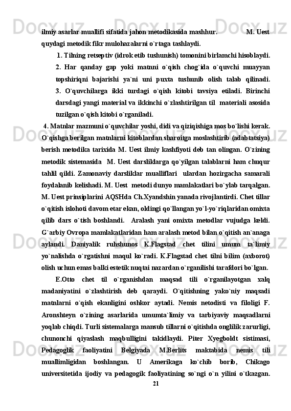 ilmiy asarlar muallifi sifatida jahon metodikasida mashhur.               M. Uest
quydagi metodik fikr mulohazalarni o`rtaga tashlaydi.              
 1. Tilning retseptiv (idrok etib tushunish) tomonini birlamchi hisoblaydi.
2.   Har   qanday   gap   yoki   matnni   o`qish   chog`ida   o`quvchi   muayyan
topshiriqni   bajarishi   ya`ni   uni   puxta   tushunib   olish   talab   qilinadi.
3.   O`quvchilarga   ikki   turdagi   o`qish   kitobi   tavsiya   etiladi.   Birinchi
darsdagi  yangi  material  va ikkinchi  o`zlashtirilgan til    materiali  asosida
tuzilgan o`qish kitobi o`rganiladi.                           
 4. Matnlar mazmuni o`quvchilar yoshi, didi va qiziqishiga mos bo`lishi kerak.
O`qishga berilgan matnlarni kitoblardan sharoitga moslashtirib (adabtatsiya)
berish   metodika   tarixida   M.   Uest   ilmiy   kashfiyoti   deb   tan   olingan.   O`zining
metodik   sistemasida     M.   Uest   darsliklarga   qo`yilgan   talablarni   ham   chuqur
tahlil   qildi.   Zamonaviy   darsliklar   mualliflari     ulardan   hozirgacha   samarali
foydalanib kelishadi. M. Uest  metodi dunyo mamlakatlari bo`ylab tarqalgan.
M. Uest prinsiplarini AQSHda Ch.Xyandshin yanada rivojlantirdi. Chet tillar
o`qitish islohoti davom etar ekan, oldingi qo`llangan yo`l-yo`riqlaridan omixta
qilib   dars   o`tish   boshlandi.     Aralash   yani   omixta   metodlar   vujudga   keldi.
G`arbiy Ovropa mamlakatlaridan ham aralash metod bilan o`qitish an`anaga
aylandi.   Daniyalik   ruhshunos   K.Flagstad   chet   tilini   umum   ta`limiy
yo`nalishda   o`rgatishni   maqul   ko`radi.   K.Flagstad   chet   tilni   bilim   (axborot)
olish uchun emas balki estetik nuqtai nazardan o`rganilishi tarafdori bo`lgan. 
E.Otto   chet   til   o`rganishdan   maqsad   tili   o`rganilayotgan   xalq
madaniyatini   o`zlashtirish   deb   qaraydi.   O`qitishning   yako`niy   maqsadi
matnlarni   o`qish   ekanligini   oshkor   aytadi.   Nemis   netodisti   va   filoligi   F.
Aronshteyn   o`zining   asarlarida   umumta`limiy   va   tarbiyaviy   maqsadlarni
yoqlab chiqdi. Turli sistemalarga mansub tillarni o`qitishda onglilik zarurligi,
chunonchi   qiyaslash   maqbulligini   takidlaydi.   Piter   Xyegboldt   sistimasi,
Pedagoglik   faoliyatini   Belgiyada   M.Berlits   maktabida   nemis   tili
muallimligidan   boshlangan.   U   Amerikaga   ko`chib   borib,   Chikago
universitetida   ijodiy   va   pedagogik   faoliyatining   so`ngi   o`n   yilini   o`tkazgan.
21 