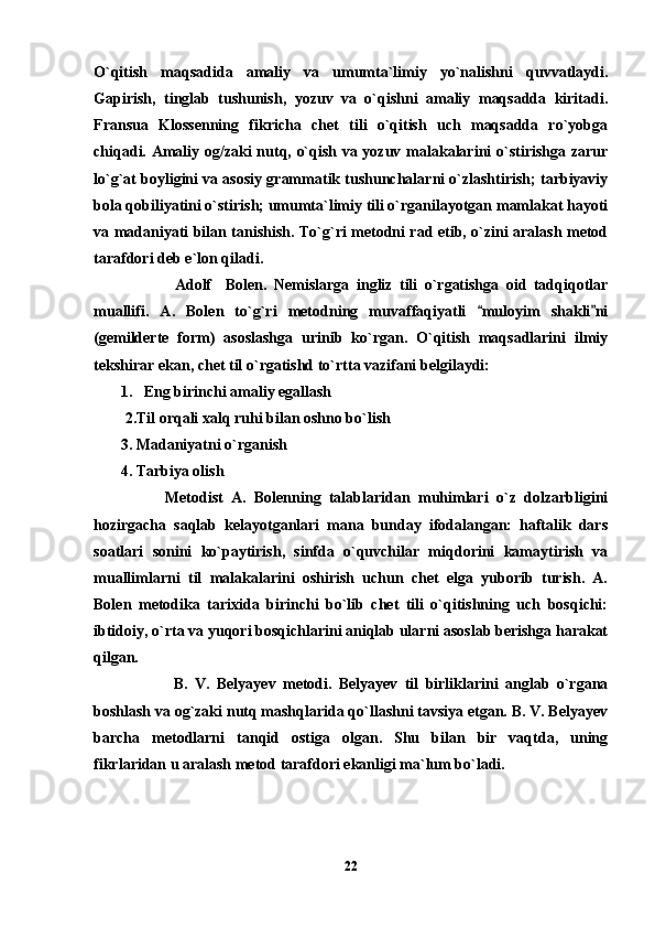 O`qitish   maqsadida   amaliy   va   umumta`limiy   yo`nalishni   quvvatlaydi.
Gapirish,   tinglab   tushunish,   yozuv   va   o`qishni   amaliy   maqsadda   kiritadi.
Fransua   Klossenning   fikricha   chet   tili   o`qitish   uch   maqsadda   ro`yobga
chiqadi. Amaliy og/zaki nutq, o`qish va yozuv malakalarini o`stirishga zarur
lo`g`at boyligini va asosiy grammatik tushunchalarni o`zlashtirish; tarbiyaviy
bola qobiliyatini o`stirish; umumta`limiy tili o`rganilayotgan mamlakat hayoti
va madaniyati bilan tanishish. To`g`ri metodni rad etib, o`zini aralash metod
tarafdori deb e`lon qiladi. 
              Adolf     Bolen.   Nemislarga   ingliz   tili   o`rgatishga   oid   tadqiqotlar
muallifi.   A.   Bolen   to`g`ri   metodning   muvaffaqiyatli   muloyim   shakli ni 
(gemilderte   form)   asoslashga   urinib   ko`rgan.   O`qitish   maqsadlarini   ilmiy
tekshirar ekan, chet til o`rgatishd to`rtta vazifani belgilaydi: 
       1.   Eng birinchi amaliy egallash 
2.Til orqali xalq ruhi bilan oshno bo`lish
       3. Madaniyatni o`rganish 
       4. Tarbiya olish
          Metodist   A.   Bolenning   talablaridan   muhimlari   o`z   dolzarbligini
hozirgacha   saqlab   kelayotganlari   mana   bunday   ifodalangan:   haftalik   dars
soatlari   sonini   ko`paytirish,   sinfda   o`quvchilar   miqdorini   kamaytirish   va
muallimlarni   til   malakalarini   oshirish   uchun   chet   elga   yuborib   turish.   A.
Bolen   metodika   tarixida   birinchi   bo`lib   chet   tili   o`qitishning   uch   bosqichi:
ibtidoiy, o`rta va yuqori bosqichlarini aniqlab ularni asoslab berishga harakat
qilgan. 
              B.   V.   Belyayev   metodi.   Belyayev   til   birliklarini   anglab   o`rgana
boshlash va og`zaki nutq mashqlarida qo`llashni tavsiya etgan. B. V. Belyayev
barcha   metodlarni   tanqid   ostiga   olgan.   Shu   bilan   bir   vaqtda,   uning
fikrlaridan u aralash metod tarafdori ekanligi ma`lum bo`ladi.
22 