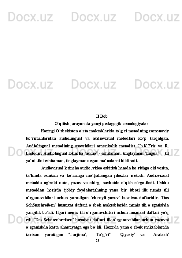           
II Bob
O`qitish jarayonida yangi pedagogik texnologiyalar.
     Hozirgi O`zbekiston o`rta maktablarida to`g`ri metodning zamonaviy
ko`rinishlaridan   audiolingual   va   audiovizual   metodlari   ko`p   tarqalgan.
Audiolingual   metodining   asoschilari   amerikalik   metodist   Ch.K.Friz   va   R.
Ladodir. Audiolingual lotincha  audio  - eshitaman, tinglayman  lingua    til   	
ya`ni tilni eshitaman, tinglayman degan ma`nolarni bildiradi.
      Audiovizual lotincha audio, video eshitish hamda ko`rishga oid vosita,
ta`limda   eshitish   va   ko`rishga   mo`ljallangan   jihozlar   metodi.   Audiovizual
metodda   og`zaki   nutq,   yozuv   va   ohirgi   navbatda   o`qish   o`rgatiladi.   Ushbu
metoddan   hozirda   ijobiy   foydalanishning   yana   bir   isboti   ilk   nemis   tili
o`rganuvchilari   uchun   yaratilgan   chiroyli   yozuv   husnixat   daftaridir.   Das	
  
Schönschreiben   husnixat   daftari   o`zbek   maktablarida   nemis   tili   o`rgatishda	

yangilik   bo`ldi.   Ilgari   nemis   tili   o`rganuvchilari   uchun   husnixat   daftari   yo`q
edi.  Das  Schönschreiben  husnixat  daftari   ilk o`rganuvchilar  uchun yozuvni	
 
o`rganishda katta ahamiyatga ega bo`ldi. Hozirda yana o`zbek maktablarida
tarixan   yaratilgan   Tarjima ,   To`g`ri ,   Qiyosiy   va   Aralash	
    	  
23 