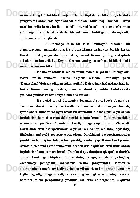 metodlarining ko`rinishlari mavjud. Ulardan foydalanish bilan birga hozirda
yangi metodlardan ham foydalaniladi. Masalan  Mind map  metodi.  Mind  
map  bu inglizcha so`z bo`lib,   mind    es, yod  map    reja, rejalashtirmoq	
   	  
ya`ni   esga   olib   qolishni   rejalashtirish   yoki   umumlashtirgan   holda   esga   olib
qolish ma`nosini anglatadi.
                Bu   metodga   ko`ra   bir   misol   keltiraylik.   Masalan:   tili
o`rganilayotgan   mamlakat   haqida   o`quvchilarga   tushuncha   berish   kerak.
Darslar   o`tish   jarayonida   o`quvchilarga   avval   Germaniyaning   ittifoqdosh
o`lkalari   tushuntiriladi.   Keyin   Germaniyaning   mashhur   kishilari   kabi
mavzulari tushuntiriladi.
             Ular umumlashtirilib o`quvchining esda olib qolishini hisobga olib
sxema   tuzish   mumkin.   Sxema   bo`yicha   o`rtada   Germaniya   ya`ni
Deutschland  doiraga olingan holda yoziladi. Doiraning chetlaridan chiziqlar	
 
tortilib Germaniyaning o`lkalari, an`ana va udumlari, mashhur kishilari kabi
yozuvlar yoziladi va har biriga alohida to`xtaladi.
                Bu   metod   orqali   Germaniya   deganda   o`quvchi   ko`z   o`ngida   bir
butun   mamlakat   o`zining   har   taraflama   tomonlari   bilan   namoyon   bo`ladi,
gavdalanadi. Bundan tashqari nemis tili darslarini   o`tishda turli o`yinlardan
foydalanish   ham   til   o`rganishda   yaxshi   samara   beradi.   Ilk   o`rganuvchilar
uchun   yaratilgan   5-   sinf   nemis   tili   darsligi   bunga   yaqqol   misol   bo`la   oladi.
Darslikdan   turli   boshqotirmalar,   o`yinlar,   o`quvchini   o`qishga,   o`ylashga,
fikrlashga   undovchi   rebuslar   o`rin   olgan.   Darslikdagi   boshqotirmalarning
javoblarini biz o`qituvchilar uchun yaratilgan uslubiy qo`llanmadan topamiz.
Xulosa qilib shuni aytish mumkinki, chet tillarni o`qitishda turli uslublardan
foydalanish katta samara beradi. Darslarni  qay darajada qiziqarli o`tkazish,
o`quvchilarni   tilga   qiziqtirish   o`qituvchining   pedagogik   mahoratiga   bog`liq.
Zamonaviy   pedagogik   yondashuv   ta`lim   jarayonining   markazida
o`quvchining o`quv-biluv faoliyatining qo`yilganligi, ta`lim jarayoni taxminiy
loyihalanganligi,   diagnostikaligi   maqsadning   aniqligi   va   natijaning   obyektiv
nazorati,   ta`lim   jarayonining   yaxlitligi   kabilarga   qaratilgandir.   O`quvchi
24 