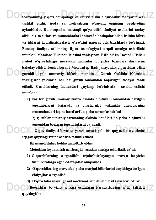 faoliyatining   yuqori   darajadagi   ko`rsatkichi   uni   o`quv-biluv   faoliyatini   o`zi
tashkil   etishi,   iroda   va   faoliyatning   o`quvchi   ongining   predmetiga
aylanishidir.   Bu   maqsadni   mustaqil   qo`ya   bilish   faoliyat   usullarini   tanlay
olish, o`z ta`sirlari  va munosabatlari doirasida boshqalar bilan kelisha bilish
va   ishlarni   koordinatsiyalash,   o`z-o`zini   nazorat   qila   bilishlarda   ko`rinadi.
Bunday   faoliyat   ta`limning   ilg`or   texnologiyasi   orqali   amalga   oshirilishi
mumkin. Masalan:  Bilaman, bilishni xohlayman. Bilib oldim.  metodi. Ushbu 
metod   o`quvchilarga   muayyan   mavzular   bo`yicha   bilimlari   darajasini
baholay olish imkonini beradi. Metodni qo`llash jarayonida o`quvchilar bilan
guruhli     yoki   ommaviy   ishlash   mumkin.     Guruh   shaklida   ishlashda
mashg`ulot   yakunida   har   bir   guruh   tomonidan   bajarilgan   faoliyat   tahlil
etiladi.   Guruhlarning   faoliyatlari   quyidagi   ko`rinishda     tashkil   etilishi
mumkin: 
1) har   bir   guruh   umumiy   sxema   asosida   o`qituvchi   tomonidan   berilgan
topshiriqlarni   bajaradi   va   mashg`ulot   yakunida   guruhlarning
munosabatlari loyiha bandlari bo`yicha umumlashtiriladi;
2)   guruhlar   umumiy   sxemaning   alohida   bandlari   bo`yicha   o`qituvchi
tomonidan berilgan topshiriqlarni bajaradi.
      O`quv   faoliyati   bevosita   yozuv   taxtasi   yoki   ish   qog`ozida   o`z   aksini
topgan quyidagi sxema asosida tashkil etiladi.               
Bilaman-Bilishni hohlayman-Bilib oldim.
Metoddan foydalanish uch bosqich asosida amalga oshiriladi, ya`ni: 
1) O`quvchilarning   o`rganilishi   rejalashtirilayotgan   mavzu   bo`yicha
tushunchalarga egalik darajalari aniqlanadi. 
2) O`quvchilarning mavzu bo`yicha mavjud bilimlarini boyitishga bo`lgan
ehtiyojlari o`rganiladi.
3) O`quvchilar mavzuga oid ma`lumotlar bilan batafsil tanishtiriladilar. 
Bosqichlar   bo`yicha   amalga   oshirilgan   harakatlarning   to`liq   tafsiloti
quyidagicha:
25 