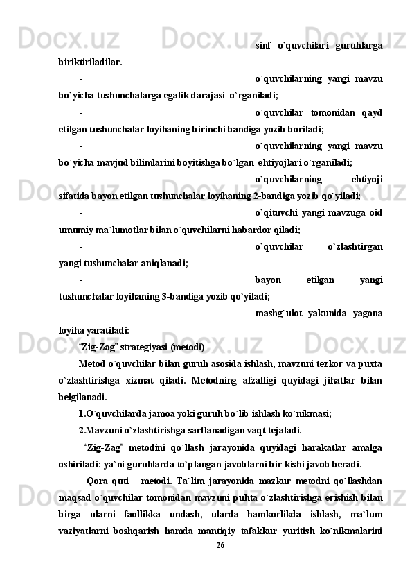 - sinf   o`quvchilari   guruhlarga
biriktiriladilar.
- o`quvchilarning   yangi   mavzu
bo`yicha tushunchalarga egalik darajasi  o`rganiladi;
- o`quvchilar   tomonidan   qayd
etilgan tushunchalar loyihaning birinchi bandiga yozib boriladi;
- o`quvchilarning   yangi   mavzu
bo`yicha mavjud bilimlarini boyitishga bo`lgan  ehtiyojlari o`rganiladi;
- o`quvchilarning   ehtiyoji
sifatida bayon etilgan tushunchalar loyihaning 2-bandiga yozib qo`yiladi;
- o`qituvchi   yangi   mavzuga   oid
umumiy ma`lumotlar bilan o`quvchilarni habardor qiladi;
- o`quvchilar   o`zlashtirgan
yangi tushunchalar aniqlanadi;
- bayon   etilgan   yangi
tushunchalar loyihaning 3-bandiga yozib qo`yiladi;
- mashg`ulot   yakunida   yagona
loyiha yaratiladi:
Zig-Zag  strategiyasi (metodi) 
Metod o`quvchilar bilan guruh asosida ishlash, mavzuni tezkor va puxta
o`zlashtirishga   xizmat   qiladi.   Metodning   afzalligi   quyidagi   jihatlar   bilan
belgilanadi. 
1.O`quvchilarda jamoa yoki guruh bo`lib ishlash ko`nikmasi;
2.Mavzuni o`zlashtirishga sarflanadigan vaqt tejaladi.
  Zig-Zag   metodini   qo`llash   jarayonida   quyidagi   harakatlar   amalga
 
oshiriladi: ya`ni guruhlarda to`plangan javoblarni bir kishi javob beradi. 
Qora   quti   metodi.   Ta`lim   jarayonida   mazkur   metodni   qo`llashdan
 
maqsad   o`quvchilar   tomonidan   mavzuni   puhta   o`zlashtirishga   erishish   bilan
birga   ularni   faollikka   undash,   ularda   hamkorlikda   ishlash,   ma`lum
vaziyatlarni   boshqarish   hamda   mantiqiy   tafakkur   yuritish   ko`nikmalarini
26 
