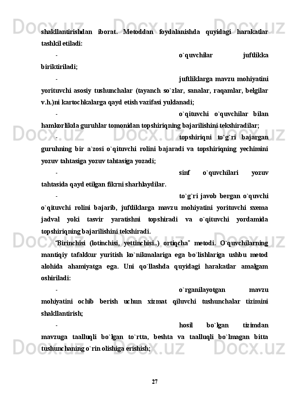 shakllantirishdan   iborat.   Metoddan   foydalanishda   quyidagi   harakatlar
tashkil etiladi: 
- o`quvchilar   juftlikka
biriktiriladi;
- juftliklarga   mavzu   mohiyatini
yorituvchi   asosiy   tushunchalar   (tayanch   so`zlar,   sanalar,   raqamlar,   belgilar
v.h.)ni kartochkalarga qayd etish vazifasi yuklanadi;
- o`qituvchi   o`quvchilar   bilan
hamkorlikda guruhlar tomonidan topshiriqning bajarilishini tekshiradilar;
- topshiriqni   to`g`ri   bajargan
guruhning   bir   a`zosi   o`qituvchi   rolini   bajaradi   va   topshiriqning   yechimini
yozuv tahtasiga yozuv tahtasiga yozadi;
- sinf   o`quvchilari   yozuv
tahtasida qayd etilgan fikrni sharhlaydilar.
- to`g`ri   javob   bergan   o`quvchi
o`qituvchi   rolini   bajarib,   juftliklarga   mavzu   mohiyatini   yorituvchi   sxema
jadval   yoki   tasvir   yaratishni   topshiradi   va   o`qituvchi   yordamida
topshiriqning bajarilishini tekshiradi.
Birinchisi   (lotinchisi,   yettinchisi..)   ortiqcha   metodi.   O`quvchilarning 
mantiqiy   tafakkur   yuritish   ko`nikmalariga   ega   bo`lishlariga   ushbu   metod
alohida   ahamiyatga   ega.   Uni   qo`llashda   quyidagi   harakatlar   amalgam
oshiriladi:
- o`rganilayotgan   mavzu
mohiyatini   ochib   berish   uchun   xizmat   qiluvchi   tushunchalar   tizimini
shakllantirish;
- hosil   bo`lgan   tizimdan
mavzuga   taalluqli   bo`lgan   to`rtta,   beshta   va   taalluqli   bo`lmagan   bitta
tushunchaning o`rin olishiga erishish;
27 