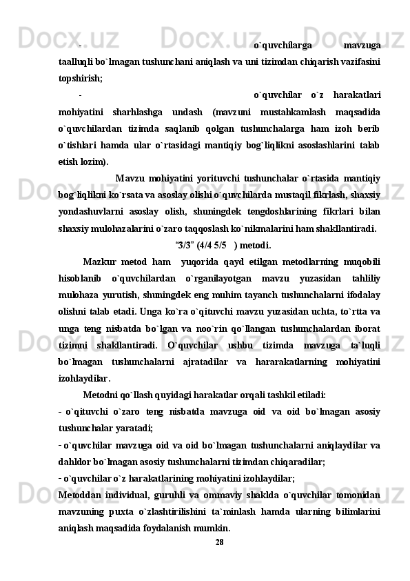 - o`quvchilarga   mavzuga
taalluqli bo`lmagan tushunchani aniqlash va uni tizimdan chiqarish vazifasini
topshirish;
- o`quvchilar   o`z   harakatlari
mohiyatini   sharhlashga   undash   (mavzuni   mustahkamlash   maqsadida
o`quvchilardan   tizimda   saqlanib   qolgan   tushunchalarga   ham   izoh   berib
o`tishlari   hamda   ular   o`rtasidagi   mantiqiy   bog`liqlikni   asoslashlarini   talab
etish lozim).
                  Mavzu   mohiyatini   yorituvchi   tushunchalar   o`rtasida   mantiqiy
bog`liqlikni ko`rsata va asoslay olishi o`quvchilarda mustaqil fikrlash, shaxsiy
yondashuvlarni   asoslay   olish,   shuningdek   tengdoshlarining   fikrlari   bilan
shaxsiy mulohazalarini o`zaro taqqoslash ko`nikmalarini ham shakllantiradi. 
    3/3  (4/4 5/5 ) metodi. 	
Mazkur   metod   ham     yuqorida   qayd   etilgan   metodlarning   muqobili
hisoblanib   o`quvchilardan   o`rganilayotgan   mavzu   yuzasidan   tahliliy
mulohaza   yurutish,   shuningdek   eng  muhim   tayanch   tushunchalarni   ifodalay
olishni   talab  etadi.  Unga  ko`ra  o`qituvchi   mavzu  yuzasidan  uchta,  to`rtta  va
unga   teng   nisbatda   bo`lgan   va   noo`rin   qo`llangan   tushunchalardan   iborat
tizimni   shakllantiradi.   O`quvchilar   ushbu   tizimda   mavzuga   ta`luqli
bo`lmagan   tushunchalarni   ajratadilar   va   hararakatlarning   mohiyatini
izohlaydilar. 
Metodni qo`llash quyidagi harakatlar orqali tashkil etiladi:
_  
o`qituvchi   o`zaro   teng   nisbatda   mavzuga   oid   va   oid   bo`lmagan   asosiy
tushunchalar yaratadi; 
_  
o`quvchilar   mavzuga   oid   va   oid   bo`lmagan   tushunchalarni   aniqlaydilar   va
dahldor bo`lmagan asosiy tushunchalarni tizimdan chiqaradilar; 
_
 o`quvchilar o`z harakatlarining mohiyatini izohlaydilar;
Metoddan   individual,   guruhli   va   ommaviy   shaklda   o`quvchilar   tomonidan
mavzuning   puxta   o`zlashtirilishini   ta`minlash   hamda   ularning   bilimlarini
aniqlash maqsadida foydalanish mumkin.
28 