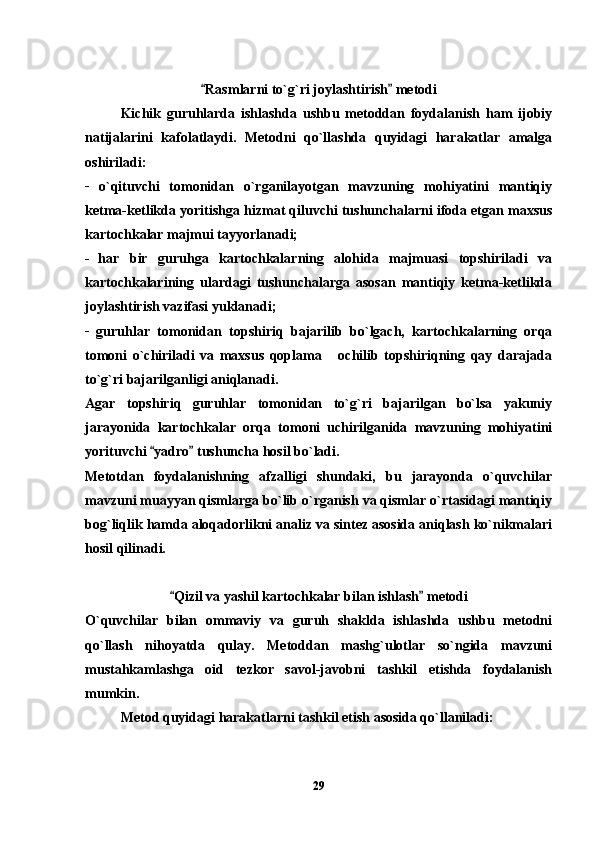 Rasmlarni to`g`ri joylashtirish  metodi  
Kichik   guruhlarda   ishlashda   ushbu   metoddan   foydalanish   ham   ijobiy
natijalarini   kafolatlaydi.   Metodni   qo`llashda   quyidagi   harakatlar   amalga
oshiriladi:
_
  o`qituvchi   tomonidan   o`rganilayotgan   mavzuning   mohiyatini   mantiqiy
ketma-ketlikda yoritishga hizmat qiluvchi tushunchalarni ifoda etgan maxsus
kartochkalar majmui tayyorlanadi; 
_  
har   bir   guruhga   kartochkalarning   alohida   majmuasi   topshiriladi   va
kartochkalarining   ulardagi   tushunchalarga   asosan   mantiqiy   ketma-ketlikda
joylashtirish vazifasi yuklanadi;
_
  guruhlar   tomonidan   topshiriq   bajarilib   bo`lgach,   kartochkalarning   orqa
tomoni   o`chiriladi   va   maxsus   qoplama       ochilib   topshiriqning   qay   darajada
to`g`ri bajarilganligi aniqlanadi.
Agar   topshiriq   guruhlar   tomonidan   to`g`ri   bajarilgan   bo`lsa   yakuniy
jarayonida   kartochkalar   orqa   tomoni   uchirilganida   mavzuning   mohiyatini
yorituvchi  yadro  tushuncha hosil bo`ladi.	
 
Metotdan   foydalanishning   afzalligi   shundaki,   bu   jarayonda   o`quvchilar
mavzuni muayyan qismlarga bo`lib o`rganish va qismlar o`rtasidagi mantiqiy
bog`liqlik hamda aloqadorlikni analiz va sintez asosida aniqlash ko`nikmalari
hosil qilinadi.
Qizil va yashil kartochkalar bilan ishlash  metodi	
 
O`quvchilar   bilan   ommaviy   va   guruh   shaklda   ishlashda   ushbu   metodni
qo`llash   nihoyatda   qulay.   Metoddan   mashg`ulotlar   so`ngida   mavzuni
mustahkamlashga   oid   tezkor   savol-javobni   tashkil   etishda   foydalanish
mumkin.
Metod quyidagi harakatlarni tashkil etish asosida qo`llaniladi:
29 