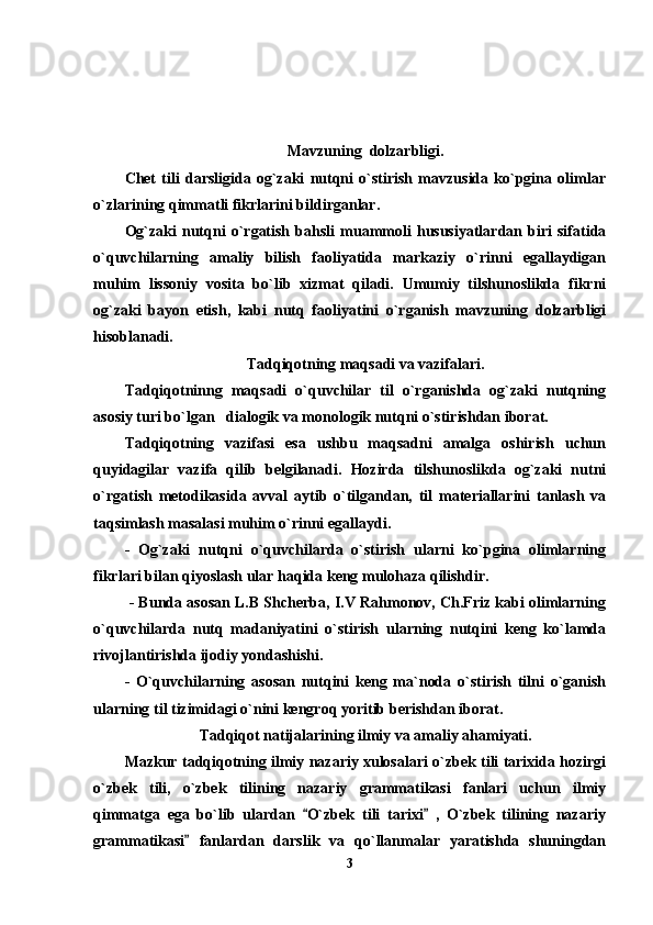 Mavzuning  dolzarbligi.
Chet   tili   darsligida   og`zaki   nutqni   o`stirish   mavzusida   ko`pgina   olimlar
o`zlarining qimmatli fikrlarini bildirganlar.
Og`zaki   nutqni   o`rgatish   bahsli   muammoli   hususiyatlardan   biri   sifatida
o`quvchilarning   amaliy   bilish   faoliyatida   markaziy   o`rinni   egallaydigan
muhim   lissoniy   vosita   bo`lib   xizmat   qiladi.   Umumiy   tilshunoslikda   fikrni
og`zaki   bayon   etish,   kabi   nutq   faoliyatini   o`rganish   mavzuning   dolzarbligi
hisoblanadi. 
Tadqiqotning maqsadi va vazifalari.
Tadqiqotninng   maqsadi   o`quvchilar   til   o`rganishda   og`zaki   nutqning
asosiy turi bo`lgan   dialogik va monologik nutqni o`stirishdan iborat.
Tadqiqotning   vazifasi   esa   ushbu   maqsadni   amalga   oshirish   uchun
quyidagilar   vazifa   qilib   belgilanadi.   Hozirda   tilshunoslikda   og`zaki   nutni
o`rgatish   metodikasida   avval   aytib   o`tilgandan,   til   materiallarini   tanlash   va
taqsimlash masalasi muhim o`rinni egallaydi.                                                
-   Og`zaki   nutqni   o`quvchilarda   o`stirish   ularni   ko`pgina   olimlarning
fikrlari bilan qiyoslash ular haqida keng mulohaza qilishdir.
 - Bunda asosan L.B Shcherba, I.V Rahmonov, Ch.Friz kabi olimlarning
o`quvchilarda   nutq   madaniyatini   o`stirish   ularning   nutqini   keng   ko`lamda
rivojlantirishda ijodiy yondashishi.
-   O`quvchilarning   asosan   nutqini   keng   ma`noda   o`stirish   tilni   o`ganish
ularning til tizimidagi o`nini kengroq yoritib berishdan iborat. 
Tadqiqot natijalarining ilmiy va amaliy ahamiyati. 
Mazkur tadqiqotning ilmiy nazariy xulosalari o`zbek tili tarixida hozirgi
o`zbek   tili,   o`zbek   tilining   nazariy   grammatikasi   fanlari   uchun   ilmiy
qimmatga   ega   bo`lib   ulardan   O`zbek   tili   tarixi   ,   O`zbek   tilining   nazariy 
grammatikasi   fanlardan   darslik   va   qo`llanmalar   yaratishda   shuningdan	

3 