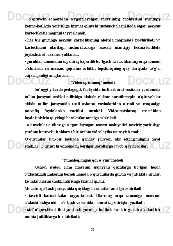 _
  o`qituvchi   tomonidan   o`rganilayotgan   mavzuning   mohiyatini   mantiqiy
ketma-ketlikda yoritishga hizmat qiluvchi tushunchalarni.ifoda etgan maxsus
kartochkalar majmui tayyorlanadi.
_  
har   bir   guruhga   maxsus   kartochkaning   alohida   majmuasi   topshiriladi   va
kartochkani   ulardagi   tushunchalarga   asosan   mantiqiy   ketma-ketlikda
joylashtirish vazifasi yuklanad.
_ 
guruhlar tomonidan topshiriq bajarilib bo`lgach kartochkaning orqa tomoni
o`chiriladi   va   maxsus   qoplama   ochilib,   topshiriqning   qay   darajada   to`g`ri
bajarilganligi aniqlanadi
Videotopishmoq  metodi  
So`nggi yillarda pedagogik faoliyatda turli axborot vositalar yordamida
ta`lim   jarayoni   tashkil   etilishiga   alohida   e`tibor   qaratilmoqda,   o`qituvchilar
oldida   ta`lim   jarayonida   turli   axborot   vositalaridan   o`rinli   va   maqsadga
muvofiq   foydalanish   vazifasi   turubdi.   Videotopishmoq   metodidan
foydalanishda quyidagi harakatlar amalga oshiriladi:
_
  o`quvchilar e`tiboriga o`rganilayotgan mavzu mohiyatini tasviriy yoritishga
yordam beruvchi izohlarsiz bir nechta videoloyiha namoyish etadi; 
O`quvchilar   har-bir   lavhada   qanday   jarayon   aks   ettirilganligini   qayd
etadilar. O`qituvchi tomonidan berilgan savollarga javob qaytaradilar.
Yumaloqlangan qor o`yini  metodi	
 
Ushbu   metod   ham   mavzuni   muayyan   qismlarga   bo`lgan   holda
o`zlashtirish imkonini beradi hamda o`quvchilarda guruh va juftlikda ishlash
ko`nikmalarini shakllantirishga hizmat qiladi.
Metodni qo`llash jarayonida quyidagi harakatlar amalga oshiriladi.
_  
tasvirli   kartochkalar   tayyorlanadi.   Ularning   orqa   tomoniga   mavzuni
o`zlashtirishga oid    o`n besh variantdan iborat topshiriqlar yoziladi;
_
  sinf   o`quvchilari   ikki   yoki   uch   guruhga   bo`linib   har-bir   guruh   a`zolari   bir
nechta juftliklarga biriktiriladi;
30 