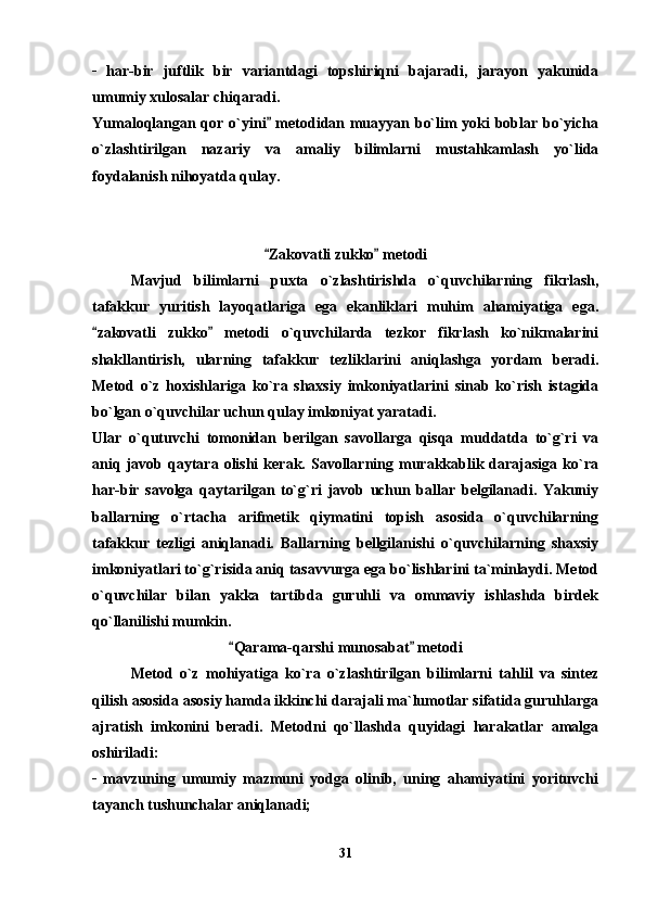 _
  har-bir   juftlik   bir   variantdagi   topshiriqni   bajaradi,   jarayon   yakunida
umumiy xulosalar chiqaradi. 
Yumaloqlangan qor o`yini  metodidan muayyan bo`lim yoki boblar bo`yicha
o`zlashtirilgan   nazariy   va   amaliy   bilimlarni   mustahkamlash   yo`lida
foydalanish nihoyatda qulay.
Zakovatli zukko  metodi
 
Mavjud   bilimlarni   puxta   o`zlashtirishda   o`quvchilarning   fikrlash,
tafakkur   yuritish   layoqatlariga   ega   ekanliklari   muhim   ahamiyatiga   ega.
zakovatli   zukko   metodi   o`quvchilarda   tezkor   fikrlash   ko`nikmalarini	
 
shakllantirish,   ularning   tafakkur   tezliklarini   aniqlashga   yordam   beradi.
Metod   o`z   hoxishlariga   ko`ra   shaxsiy   imkoniyatlarini   sinab   ko`rish   istagida
bo`lgan o`quvchilar uchun qulay imkoniyat yaratadi.
Ular   o`qutuvchi   tomonidan   berilgan   savollarga   qisqa   muddatda   to`g`ri   va
aniq  javob  qaytara  olishi  kerak.  Savollarning  murakkablik  darajasiga   ko`ra
har-bir   savolga   qaytarilgan   to`g`ri   javob   uchun   ballar   belgilanadi.   Yakuniy
ballarning   o`rtacha   arifmetik   qiymatini   topish   asosida   o`quvchilarning
tafakkur   tezligi   aniqlanadi.   Ballarning   bellgilanishi   o`quvchilarning   shaxsiy
imkoniyatlari to`g`risida aniq tasavvurga ega bo`lishlarini ta`minlaydi. Metod
o`quvchilar   bilan   yakka   tartibda   guruhli   va   ommaviy   ishlashda   birdek
qo`llanilishi mumkin.
Qarama-qarshi munosabat  metodi	
 
Metod   o`z   mohiyatiga   ko`ra   o`zlashtirilgan   bilimlarni   tahlil   va   sintez
qilish asosida asosiy hamda ikkinchi darajali ma`lumotlar sifatida guruhlarga
ajratish   imkonini   beradi.   Metodni   qo`llashda   quyidagi   harakatlar   amalga
oshiriladi:
_
  mavzuning   umumiy   mazmuni   yodga   olinib,   uning   ahamiyatini   yorituvchi
tayanch tushunchalar aniqlanadi; 
31 