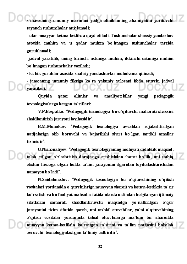 _
  mavzuning   umumiy   mazmuni   yodga   olinib   uning   ahamiyatini   yorituvchi
tayanch tushunchalar aniqlanadi;
_
 ular muayyan ketma-ketlikda qayd etiladi. Tushunchalar shaxsiy yondashuv
asosida   muhim   va   u   qadar   muhim   bo`lmagan   tushunchalar   tarzida
guruhlanadi;
  jadval   yaratilib,   uning   birinchi   ustuniga   muhim,   ikkinchi   ustuniga   muhim
bo`lmagan tushunchalar yoziladi;
_
 kichik guruhlar asosida shahsiy yondashuvlar muhokama qilinadi;
_  
jamoaning   umumiy   fikriga   ko`ra   yakuniy   xulosani   ifoda   etuvchi   jadval
yaratiladi. 
Quyida   qator   olimlar   va   amaliyotchilar   yangi   pedagogik
texnologiyalarga bergan ta`riflari:
V.P.Bespalko:   Pedagogik   texnologiya   bu-o`qituvchi   mahorati   shaxsini
shakllantirish jarayoni loyihasidir .	

B.M.Monokov:   Pedagogik   texnologiya   avvaldan   rejalashtirilgan	

natijalariga   olib   boruvchi   va   bajarilishi   shart   bo`lgan   tartibli   amallar
tizimidir .	

U.Nishonaliyev:  Pedagogik texnologiyaning mohiyati didaktik maqsad,	

talab   etilgan   o`zlashtirish   darajasiga   erishishdan   iborat   bo`lib,   uni   tatbiq
etishni   hisobga   olgan   holda   ta`lim   jarayonini   ilgaridan   loyihalashtirishidan
namoyon bo`ladi .	

N.Saidahmedov:   Pedagogik   texnologiya   bu   o`qituvchining   o`qitish	

vositalari yordamida o`quvchilariga muayyan sharoit va ketma-ketlikda ta`sir
ko`rsatish va bu faoliyat mahsuli sifatida ularda oldindan belgilangan ijtimoiy
sifatlarini   samarali   shakllantiruvchi   maqsadga   yo`naltirilgan   o`quv
jarayonini   tizim   sifatida   qarab,   uni   tashkil   etuvchilar,   ya`ni   o`qituvchining
o`qitish   vositalar   yordamida   tahsil   oluvchilarga   ma`lum   bir   sharoitda
muayyan   ketma-ketlikda   ko`rsatgan   ta`sirini   va   ta`lim   natijasini   baholab
beruvchi  texnologiyalashgan ta`limiy tadbirdir .	

32 