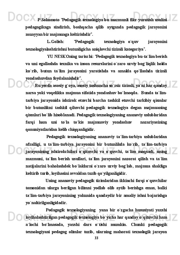   P.Sokomoto  Pedagogik texnologiya bu mazmunli fikr yurutish usulini
pedagogikaga   sindirish,   boshqacha   qilib   aytganda   pedagogik   jarayonini
muayyan bir majmuaga keltirishdir .	

L.Golish:   Pedagogik   texnologiya o`quv   jarayonini	
	
texnologiyalashtirishni butunligicha aniqlovchi tizimli kategoriya .	

YU NESKOning tarixchi:  Pedagogik texnologiya bu-ta`lim berish	

va  uni  egallashda   texnika  va  inson  resurslarini  o`zaro  uzviy  bog`liqlik  holda
ko`rib,   butun   ta`lim   jarayonini   yaratishda   va   amalda   qo`llashda   tizimli
yondashuvdan foydalanishdir . 	

        Bu yerda asosiy g`oya, asosiy tushuncha so`zsiz tizimli, ya`ni har qanday
narsa yoki  voqelikka majmua sifatida yondashuv bo`lmoqda.   Bunda ta`lim-
tarbiya   jarayonida   ishtirok   etuvchi   barcha   tashkil   etuvchi   tarkibiy   qismlar
bir   butunlikni   tashkil   qiluvchi   pedagogik   texnologiya   degan   majmuaning
qismlari bo`lib hisoblanadi. Pedagogik texnologiyaning ananaviy uslublaridan
farqi   ham   uni   to`la   to`kis   majmuaviy   yondashuv     nazariyasining
qonuniyatlaridan kelib chiqqanligidir.
            Pedagogik   texnologiyaning   ananaviy   ta`lim-tarbiya   uslublaridan
afzalligi,   u   ta`lim-tarbiya   jarayonini   bir   butunlikda   ko`rib,   ta`lim-tarbiya
jarayonining   ishtirokchilari   o`qituvchi   va   o`quvchi,   ta`lim   maqsadi,   uning
mazmuni,   ta`lim   berish   usullari,   ta`lim   jarayonini   nazorat   qilish   va   ta`lim
natijalarini   baholashdek   bo`laklarni   o`zaro   uzviy   bog`lab,   majmua   shakliga
keltirib turib, loyihasini avvaldan tuzib qo`yilganligidir.
               Uning ananaviy pedagogik tizimlaridan ikkinchi farqi o`quvchilar
tomonidan   ularga   berilgan   bilimni   yodlab   olib   aytib   berishga   emas,   balki
ta`lim-tarbiya   jarayonining   yakunida   qandaydir   bir   amaliy   ishni   bajarishga
yo`naltirilganligidadir.
            Pedagogik   texnologiyaning     yana   bir   o`zgacha   hususiyati   yaxshi
loyihalashtirilgan pedagogik texnologiya bo`yicha har qanday o`qituvchi ham
a`lochi   bo`lmasada,   yaxshi   dars   o`tishi   mumkin.   Chunki   pedagogik
texnologiyani   pedagog   olimlar   tuzib,   ularning   mahorati   texnologik   jarayon
33 