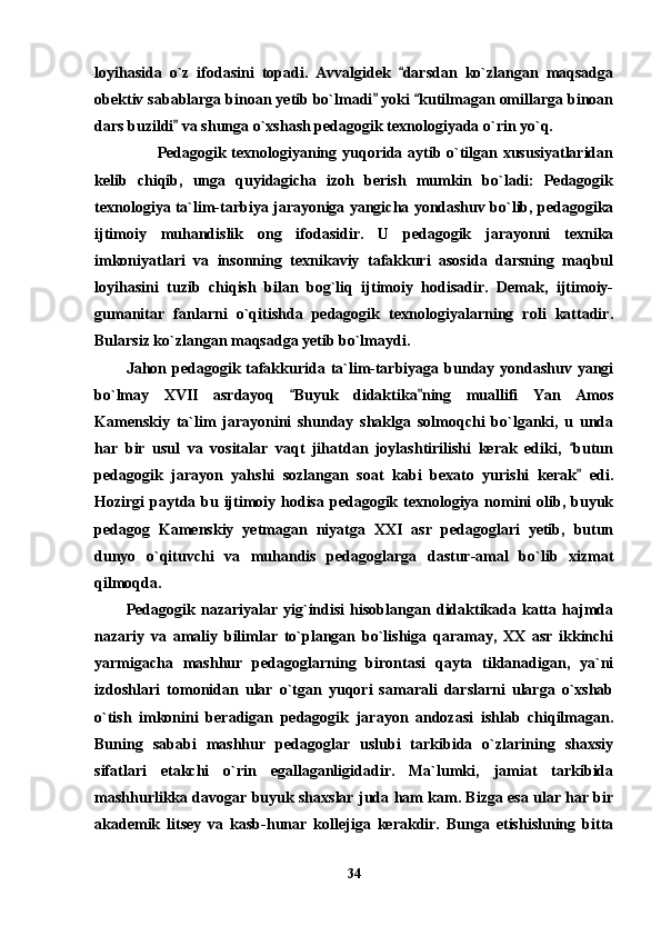 loyihasida   o`z   ifodasini   topadi.   Avvalgidek   darsdan   ko`zlangan   maqsadga
obektiv sabablarga binoan yetib bo`lmadi  yoki  kutilmagan omillarga binoan	
 
dars buzildi  va shunga o`xshash pedagogik texnologiyada o`rin yo`q.   	

           Pedagogik texnologiyaning yuqorida aytib o`tilgan xususiyatlaridan
kelib   chiqib,   unga   quyidagicha   izoh   berish   mumkin   bo`ladi:   Pedagogik
texnologiya ta`lim-tarbiya jarayoniga yangicha yondashuv bo`lib, pedagogika
ijtimoiy   muhandislik   ong   ifodasidir.   U   pedagogik   jarayonni   texnika
imkoniyatlari   va   insonning   texnikaviy   tafakkuri   asosida   darsning   maqbul
loyihasini   tuzib   chiqish   bilan   bog`liq   ijtimoiy   hodisadir.   Demak,   ijtimoiy-
gumanitar   fanlarni   o`qitishda   pedagogik   texnologiyalarning   roli   kattadir.
Bularsiz ko`zlangan maqsadga yetib bo`lmaydi.
Jahon pedagogik tafakkurida ta`lim-tarbiyaga bunday yondashuv yangi
bo`lmay   XVII   asrdayoq   Buyuk   didaktika ning   muallifi   Yan   Amos	
 
Kamenskiy   ta`lim   jarayonini   shunday   shaklga   solmoqchi   bo`lganki,   u   unda
har   bir   usul   va   vositalar   vaqt   jihatdan   joylashtirilishi   kerak   ediki,   butun	

pedagogik   jarayon   yahshi   sozlangan   soat   kabi   bexato   yurishi   kerak   edi.

Hozirgi  paytda bu ijtimoiy hodisa pedagogik texnologiya nomini  olib, buyuk
pedagog   Kamenskiy   yetmagan   niyatga   XXI   asr   pedagoglari   yetib,   butun
dunyo   o`qituvchi   va   muhandis   pedagoglarga   dastur-amal   bo`lib   xizmat
qilmoqda. 
Pedagogik   nazariyalar   yig`indisi   hisoblangan   didaktikada   katta   hajmda
nazariy   va   amaliy   bilimlar   to`plangan   bo`lishiga   qaramay,   XX   asr   ikkinchi
yarmigacha   mashhur   pedagoglarning   birontasi   qayta   tiklanadigan,   ya`ni
izdoshlari   tomonidan   ular   o`tgan   yuqori   samarali   darslarni   ularga   o`xshab
o`tish   imkonini   beradigan   pedagogik   jarayon   andozasi   ishlab   chiqilmagan.
Buning   sababi   mashhur   pedagoglar   uslubi   tarkibida   o`zlarining   shaxsiy
sifatlari   etakchi   o`rin   egallaganligidadir.   Ma`lumki,   jamiat   tarkibida
mashhurlikka davogar buyuk shaxslar juda ham kam. Bizga esa ular har bir
akademik   litsey   va   kasb-hunar   kollejiga   kerakdir.   Bunga   etishishning   bitta
34 