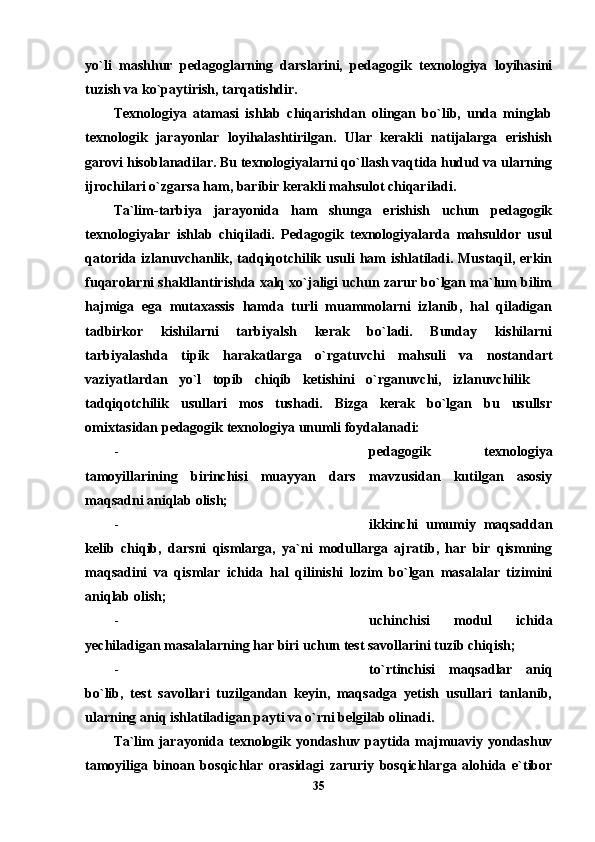 yo`li   mashhur   pedagoglarning   darslarini,   pedagogik   texnologiya   loyihasini
tuzish va ko`paytirish, tarqatishdir. 
Texnologiya   atamasi   ishlab   chiqarishdan   olingan   bo`lib,   unda   minglab
texnologik   jarayonlar   loyihalashtirilgan.   Ular   kerakli   natijalarga   erishish
garovi hisoblanadilar. Bu texnologiyalarni qo`llash vaqtida hudud va ularning
ijrochilari o`zgarsa ham, baribir kerakli mahsulot chiqariladi.
Ta`lim-tarbiya   jarayonida   ham   shunga   erishish   uchun   pedagogik
texnologiyalar   ishlab   chiqiladi.   Pedagogik   texnologiyalarda   mahsuldor   usul
qatorida izlanuvchanlik, tadqiqotchilik usuli ham ishlatiladi. Mustaqil, erkin
fuqarolarni shakllantirishda xalq xo`jaligi uchun zarur bo`lgan ma`lum bilim
hajmiga   ega   mutaxassis   hamda   turli   muammolarni   izlanib,   hal   qiladigan
tadbirkor   kishilarni   tarbiyalsh   kerak   bo`ladi.   Bunday   kishilarni
tarbiyalashda   tipik   harakatlarga   o`rgatuvchi   mahsuli   va   nostandart
vaziyatlardan   yo`l   topib   chiqib   ketishini   o`rganuvchi,   izlanuvchilik  
tadqiqotchilik   usullari   mos   tushadi.   Bizga   kerak   bo`lgan   bu   usullsr
omixtasidan pedagogik texnologiya unumli foydalanadi:
- pedagogik   texnologiya
tamoyillarining   birinchisi   muayyan   dars   mavzusidan   kutilgan   asosiy
maqsadni aniqlab olish;
- ikkinchi   umumiy   maqsaddan
kelib   chiqib,   darsni   qismlarga,   ya`ni   modullarga   ajratib,   har   bir   qismning
maqsadini   va   qismlar   ichida   hal   qilinishi   lozim   bo`lgan   masalalar   tizimini
aniqlab olish;
- uchinchisi   modul   ichida
yechiladigan masalalarning har biri uchun test savollarini tuzib chiqish;
- to`rtinchisi   maqsadlar   aniq
bo`lib,   test   savollari   tuzilgandan   keyin,   maqsadga   yetish   usullari   tanlanib,
ularning aniq ishlatiladigan payti va o`rni belgilab olinadi.
Ta`lim  jarayonida texnologik yondashuv  paytida majmuaviy yondashuv
tamoyiliga   binoan   bosqichlar   orasidagi   zaruriy   bosqichlarga   alohida   e`tibor
35 