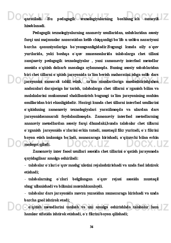 qaratiladi.   Bu   pedagogik   texnologiyalarning   boshlang`ich   tamoyili
hisoblanadi.
Pedagogik   texnologiyalarning   ananaviy   usullaridan,   uslublaridan   asosiy
farqi uni majmualar nazoratidan kelib chiqqanligi bo`lib u ushbu nazariyani
barcha   qonuniyatlariga   bo`ysungsanligidadir.Bugungi   kunda   oily   o`quv
yurtlarida,   yoki   boshqa   o`quv   muassasalarida   talabalarga   chet   tillani
zamjnaviy   pedagogik   texnologiyalar   ,   yani   zamonaviy   interfaol   metodlar
asosida   o`qitish   dolzarb   masalaga   aylanmoqda.   Buning   asosiy   sabablaridan
biri chet tillarni o`qitish jarayonida ta`lim berish mahoratini ishga solib dars
jarayonini   samarali   tahlil   etish,     ta`lim   standartlariga   moslashtirishjahon
andozalari   darajasiga   ko`tarish,   talabalarga   chet   tillarni   o`rganish   bilim   va
malakalarini   mukammal   shakllantirish   bugungi   ta`lim   jarayonining   muhim
omillaridan biri ekanligidadir. Hozirgi kunda chet tillarni interfaol usullarini
o`qitishning   zamonaviy   texnologiyalari   yaratilmoqda   va   ulardan   dars
jarayonidasamarali   foydalanilmoqda.   Zamonaviy   interfaol   metodlarning
ananaviy   metodlardan   asosiy   farqi   dhundaki,bunda   talabalar   chet   tillarni
o`rganish  jarayonida o`zlarini erkin tutadi, mustaqil fikr yuritadi, o`z fikrini
bayon   etish   imkoniga   bo`ladi,   munozaraga   kirishadi,   o`qituvchi   bilan   erkin
moloqot qiladi.
Zamonaviy inter faool usullari asosida chet tillarini o`qatish jarayonoda
quyidagilaar amalga oshiriladi:
- talabalar o`zlari o`quv mashg`ulotini rejalashtirishadi va unda faol ishtirok
etishadi;
- talabalarning   o`zlari   belgilangan   o`quv   rejasi   asosida   mustaqil
shug`ullanishadi va bilimini mustahkamlaydi.
- talabalar dars jarayonida mavzu yuzasidan munozaraga kirishadi va unda
barcha gaol ishtirok etadi;
- o`qitish   metodlarini   tanlash   va   uni   amalga   oshirishhda   talabalar   ham
hamkor sifatida ishtirok etishadi, o`z fikrini bayon qilishadi;
36 