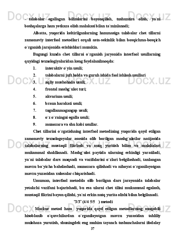 - talabalar   egallagan   bilimlarini   bayonqilish,   tushuntira   olish,   ya`ni
boshqalarga ham yetkaza olish malakasi bilan ta`minlanadi;
Albatta,   yuqorida   keltirilganlarning   hammasiga   talabalar   chet   tillarni
zamonaviy   interfaol   metodlari   orqali   asta-sekinlik   bilan   bosqichma-bosqich
o`rganish jarajonida erishishlari mumkin.
Bugungi   kunda   chet   tillarni   o`rganish   jaryonida   interfaol   usullarning
quyidagi texnologiyalaridan keng foydalanilmoqda:
1. interaktiv o`yin usuli;
2. talabalarni juft holda va guruh ishida faol ishlash usullari
3. aqliy mushohada usuli;
4. frontal mashg`ulot turi;
5. akvarium usuli;
6. braun harakati usuli;
7. tugallanmagangap usuli;
8. o`z o`rningni egalla usuli;
9. munozara va shu kabi usullar.
Chet   tillarini   o`rgatishning   interfaol   metodining   yuqorida   qayd   etilgan
zamonaviy   texnologoyalar   asosida   olib   borilgan   mashg`ulotlar   natijasida
talabalarning   mustaqil   fikrlash   va   nutq   yuritish   bilim   va   malakalari
mukammal   shakllanadi.   Mashg`ulot   paytida   ularning   erkinligi   yaratiladi,
ya`ni   talabalar   dars   maqsadi   va   vazifalarini   o`zlari   belgilashadi,   tanlangan
mavzu   bo`yicha   bahslashadi,   munozara   qilishadi   va   nihoyat   o`rganilayotgan
mavzu yuzasidan xulosalar chiqarishadi.
Umuman,   interfaol   metodda   olib   borilgan   dars   jarayonida   talabalar
yetakchi   vazifani   bajarishadi,   bu   esa   ularni   chet   tilini   mukammal   egalash,
mustaqil fikrini bayon qilishi, ya`ni erkin nutq yurita olishi bilan belgilanadi.
  3/3  (4/4 5/5 ) metodi 	
Mazkur   metod   ham     yuqorida   qayd   etilgan   metodlarning   muqobili
hisoblanib   o`quvchilardan   o`rganilayotgan   mavzu   yuzasidan   tahliliy
mulohaza   yurutish,   shuningdek   eng  muhim   tayanch   tushunchalarni   ifodalay
37 