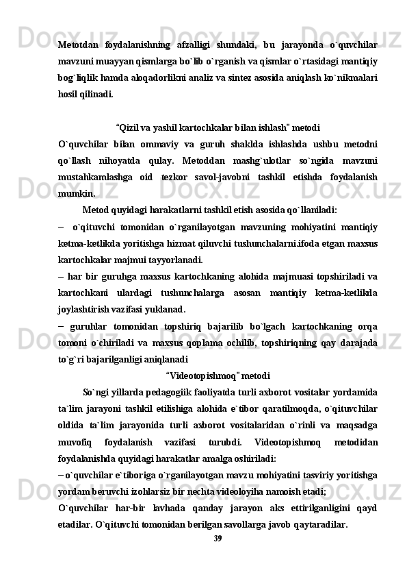 Metotdan   foydalanishning   afzalligi   shundaki,   bu   jarayonda   o`quvchilar
mavzuni muayyan qismlarga bo`lib o`rganish va qismlar o`rtasidagi mantiqiy
bog`liqlik hamda aloqadorlikni analiz va sintez asosida aniqlash ko`nikmalari
hosil qilinadi.
Qizil va yashil kartochkalar bilan ishlash  metodi 
O`quvchilar   bilan   ommaviy   va   guruh   shaklda   ishlashda   ushbu   metodni
qo`llash   nihoyatda   qulay.   Metoddan   mashg`ulotlar   so`ngida   mavzuni
mustahkamlashga   oid   tezkor   savol-javobni   tashkil   etishda   foydalanish
mumkin.
Metod quyidagi harakatlarni tashkil etish asosida qo`llaniladi:
__    
o`qituvchi   tomonidan   o`rganilayotgan   mavzuning   mohiyatini   mantiqiy
ketma-ketlikda yoritishga hizmat qiluvchi tushunchalarni.ifoda etgan maxsus
kartochkalar majmui tayyorlanadi.
__
  har   bir   guruhga   maxsus   kartochkaning   alohida   majmuasi   topshiriladi   va
kartochkani   ulardagi   tushunchalarga   asosan   mantiqiy   ketma-ketlikda
joylashtirish vazifasi yuklanad.
__
  guruhlar   tomonidan   topshiriq   bajarilib   bo`lgach   kartochkaning   orqa
tomoni   o`chiriladi   va   maxsus   qoplama   ochilib,   topshiriqning   qay   darajada
to`g`ri bajarilganligi aniqlanadi
Videotopishmoq  metodi 	
 
So`ngi yillarda pedagogiik faoliyatda turli axborot vositalar yordamida
ta`lim   jarayoni   tashkil   etilishiga   alohida   e`tibor   qaratilmoqda,   o`qituvchilar
oldida   ta`lim   jarayonida   turli   axborot   vositalaridan   o`rinli   va   maqsadga
muvofiq   foydalanish   vazifasi   turubdi.   Videotopishmoq   metodidan
foydalanishda quyidagi harakatlar amalga oshiriladi:
__  
o`quvchilar e`tiboriga o`rganilayotgan mavzu mohiyatini tasviriy yoritishga
yordam beruvchi izohlarsiz bir nechta videoloyiha namoish etadi; 
O`quvchilar   har-bir   lavhada   qanday   jarayon   aks   ettirilganligini   qayd
etadilar. O`qituvchi tomonidan berilgan savollarga javob qaytaradilar.
39 