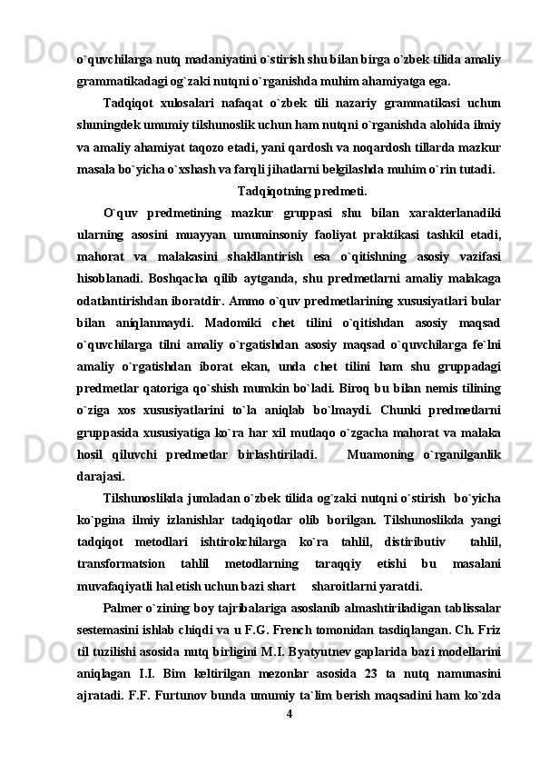 o`quvchilarga nutq madaniyatini o`stirish shu bilan birga o`zbek tilida amaliy
grammatikadagi og`zaki nutqni o`rganishda muhim ahamiyatga ega.
Tadqiqot   xulosalari   nafaqat   o`zbek   tili   nazariy   grammatikasi   uchun
shuningdek umumiy tilshunoslik uchun ham nutqni o`rganishda alohida ilmiy
va amaliy ahamiyat taqozo etadi, yani qardosh va noqardosh tillarda mazkur
masala bo`yicha o`xshash va farqli jihatlarni belgilashda muhim o`rin tutadi.
Tadqiqotning predmeti.
O`quv   predmetining   mazkur   gruppasi   shu   bilan   xarakterlanadiki
ularning   asosini   muayyan   umuminsoniy   faoliyat   praktikasi   tashkil   etadi,
mahorat   va   malakasini   shakllantirish   esa   o`qitishning   asosiy   vazifasi
hisoblanadi.   Boshqacha   qilib   aytganda,   shu   predmetlarni   amaliy   malakaga
odatlantirishdan iboratdir. Ammo o`quv predmetlarining xususiyatlari bular
bilan   aniqlanmaydi.   Madomiki   chet   tilini   o`qitishdan   asosiy   maqsad
o`quvchilarga   tilni   amaliy   o`rgatishdan   asosiy   maqsad   o`quvchilarga   fe`lni
amaliy   o`rgatishdan   iborat   ekan,   unda   chet   tilini   ham   shu   gruppadagi
predmetlar   qatoriga   qo`shish   mumkin  bo`ladi.   Biroq   bu   bilan   nemis   tilining
o`ziga   xos   xususiyatlarini   to`la   aniqlab   bo`lmaydi.   Chunki   predmetlarni
gruppasida   xususiyatiga   ko`ra   har  xil   mutlaqo   o`zgacha  mahorat   va  malaka
hosil   qiluvchi   predmetlar   birlashtiriladi.       Muamoning   o`rganilganlik
darajasi.
Tilshunoslikda jumladan o`zbek tilida og`zaki nutqni  o`stirish   bo`yicha
ko`pgina   ilmiy   izlanishlar   tadqiqotlar   olib   borilgan.   Tilshunoslikda   yangi
tadqiqot   metodlari   ishtirokchilarga   ko`ra   tahlil,   distiributiv     tahlil,
transformatsion   tahlil   metodlarning   taraqqiy   etishi   bu   masalani
muvafaqiyatli hal etish uchun bazi shart   sharoitlarni yaratdi.
Palmer o`zining boy tajribalariga asoslanib almashtiriladigan tablissalar
sestemasini ishlab chiqdi va u F.G. French tomonidan tasdiqlangan. Ch. Friz
til tuzilishi asosida nutq birligini M.I. Byatyutnev gaplarida bazi modellarini
aniqlagan   I.I.   Bim   keltirilgan   mezonlar   asosida   23   ta   nutq   namunasini
ajratadi.  F.F.  Furtunov  bunda  umumiy  ta`lim  berish   maqsadini  ham   ko`zda
4 