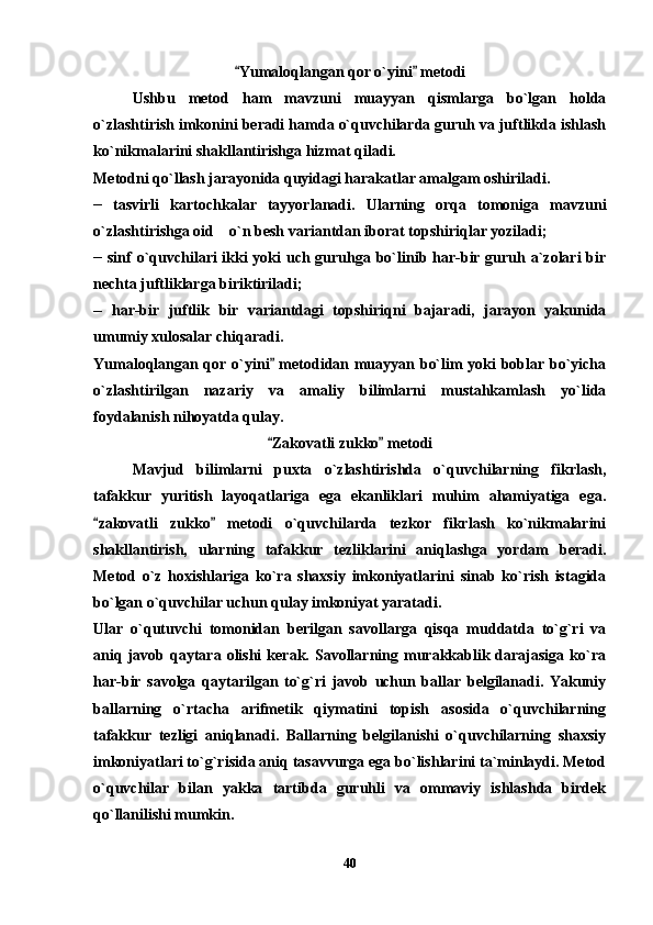 Yumaloqlangan qor o`yini  metodi 
Ushbu   metod   ham   mavzuni   muayyan   qismlarga   bo`lgan   holda
o`zlashtirish imkonini beradi hamda o`quvchilarda guruh va juftlikda ishlash
ko`nikmalarini shakllantirishga hizmat qiladi.
Metodni qo`llash jarayonida quyidagi harakatlar amalgam oshiriladi.
__
  tasvirli   kartochkalar   tayyorlanadi.   Ularning   orqa   tomoniga   mavzuni
o`zlashtirishga oid    o`n besh variantdan iborat topshiriqlar yoziladi;
__
  sinf o`quvchilari ikki  yoki  uch guruhga bo`linib har-bir guruh a`zolari  bir
nechta juftliklarga biriktiriladi;
__
  har-bir   juftlik   bir   variantdagi   topshiriqni   bajaradi,   jarayon   yakunida
umumiy xulosalar chiqaradi. 
Yumaloqlangan qor o`yini  metodidan muayyan bo`lim yoki boblar bo`yicha	

o`zlashtirilgan   nazariy   va   amaliy   bilimlarni   mustahkamlash   yo`lida
foydalanish nihoyatda qulay.
Zakovatli zukko  metodi
 
Mavjud   bilimlarni   puxta   o`zlashtirishda   o`quvchilarning   fikrlash,
tafakkur   yuritish   layoqatlariga   ega   ekanliklari   muhim   ahamiyatiga   ega.
zakovatli   zukko   metodi   o`quvchilarda   tezkor   fikrlash   ko`nikmalarini	
 
shakllantirish,   ularning   tafakkur   tezliklarini   aniqlashga   yordam   beradi.
Metod   o`z   hoxishlariga   ko`ra   shaxsiy   imkoniyatlarini   sinab   ko`rish   istagida
bo`lgan o`quvchilar uchun qulay imkoniyat yaratadi.
Ular   o`qutuvchi   tomonidan   berilgan   savollarga   qisqa   muddatda   to`g`ri   va
aniq  javob  qaytara  olishi  kerak.  Savollarning  murakkablik  darajasiga   ko`ra
har-bir   savolga   qaytarilgan   to`g`ri   javob   uchun   ballar   belgilanadi.   Yakuniy
ballarning   o`rtacha   arifmetik   qiymatini   topish   asosida   o`quvchilarning
tafakkur   tezligi   aniqlanadi.   Ballarning   belgilanishi   o`quvchilarning   shaxsiy
imkoniyatlari to`g`risida aniq tasavvurga ega bo`lishlarini ta`minlaydi. Metod
o`quvchilar   bilan   yakka   tartibda   guruhli   va   ommaviy   ishlashda   birdek
qo`llanilishi mumkin.
40 